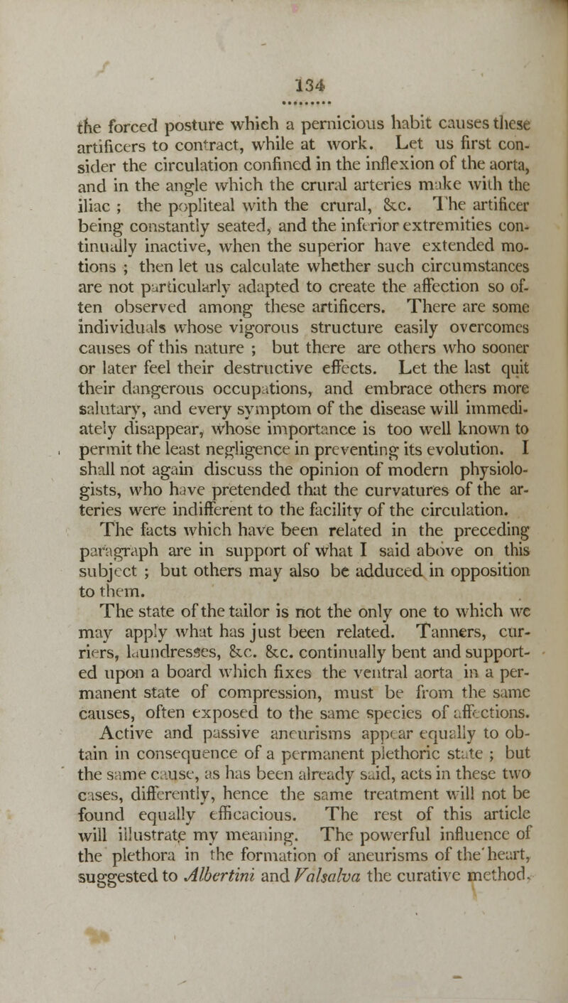 the forced posture which a pernicious habit causes these artificers to contract, while at work. Let us first con- sider the circulation confined in the inflexion of the aorta, and in the angle which the crural arteries make with the iliac ; the popliteal with the crural, &c. The artificer being constantly seated, and the inferior extremities con- tinually inactive, when the superior have extended mo- tions ; then let us calculate whether such circumstances are not particularly adapted to create the affection so of- ten observed among these artificers. There are some individuals whose vigorous structure easily overcomes causes of this nature ; but there are others who sooner or later feel their destructive effects. Let the last quit their dangerous occupations, and embrace others more salutary, and every symptom of the disease will immedi- ateiy disappear, Whose importance is too well known to permit the least negligence in preventing its evolution. I shall not again discuss the opinion of modern physiolo- gists, who have pretended that the curvatures of the ar- teries were indifferent to the facility of the circulation. The facts which have been related in the preceding paragraph are in support of what I said above on this subject ; but others may also be adduced in opposition to them. The state of the tailor is not the only one to which we may apply what has just been related. Tanners, cur- riers, Liundresses, &x. &c. continually bent and support- ed upon a board which fixes the ventral aorta in a per- manent state of compression, must be from the same causes, often exposed to the same species of affections. Active and passive aneurisms appear equally to ob- tain in consequence of a permanent plethoric sti.te ; but the same c.-use, as has been already said, acts in these two cases, differently, hence the same treatment will not be found equally efficacious. The rest of this article will illustrate my meaning. The powerful influence of the plethora in the formation of aneurisms of the' heart, suggested to Albcrtini and Valsalva the curative method.