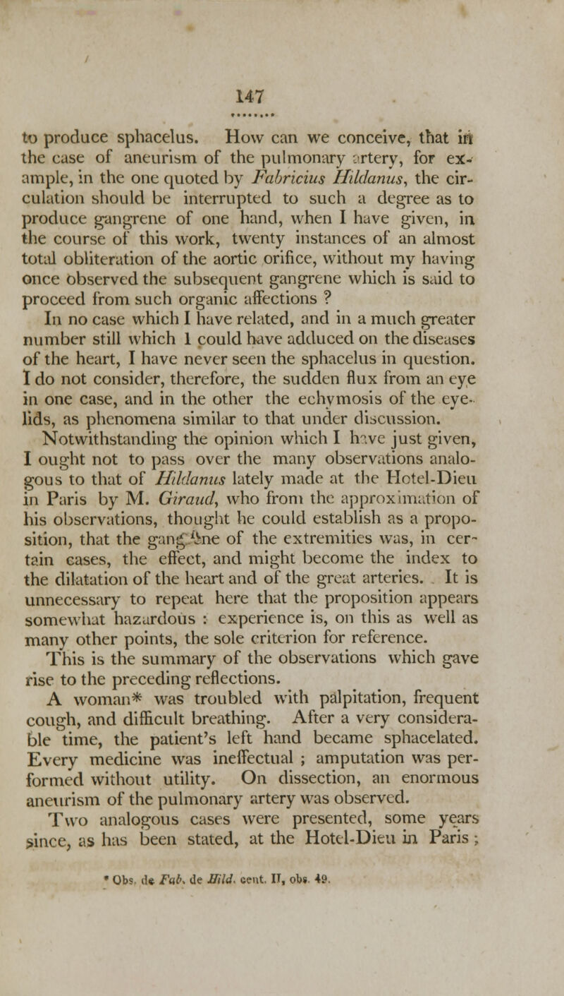 to produce sphacelus. How can we conceive, that iri the case of aneurism of the pulmonary . rtcry, for ex- ample, in the one quoted by Fabricius Htidanus, the cir- culation should be interrupted to such a degree as to produce gangrene of one hand, when I have given, in the course of this work, twenty instances of an almost total obliteration of the aortic orifice, without my having once observed the subsequent gangrene which is said to proceed from such organic affections ? In no case which I have related, and in a much greater number still which 1 could have adduced on the diseases of the heart, I have never seen the sphacelus in question. I do not consider, therefore, the sudden flux from an eye in one case, and in the other the echymosis of the eye- lids, as phenomena similar to that under discussion. Notwithstanding the opinion which I h^.ve just given, I ought not to pass over the many observations analo- gous to that of Hildanus lately made at the Hotel-Dieu in Paris by M. Giraud, who from the approximation of his observations, thought he could establish as a propo- sition, that the gan£ Ahie of the extremities was, in cer- tain cases, the effect, and might become the index to the dilatation of the heart and of the great arteries. It is unnecessary to repeat here that the proposition appears somewhat hazardous : experience is, on this as well as many other points, the sole criterion for reference. This is the summary of the observations which gave rise to the preceding reflections. A woman* was troubled with palpitation, frequent cough, and difficult breathing. After a very considera- ble time, the patient's left hand became sphacelated. Every medicine was ineffectual ; amputation was per- formed without utility. On dissection, an enormous aneurism of the pulmonary artery was observed. Two analogous cases were presented, some years since, as has been stated, at the Hotel-Dieu in Paris ; • Obs. d« Fab, tie Mild. cent. II, ob« 49.