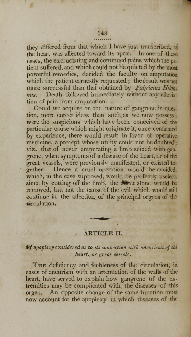 they differed from that which I have just transcribed, a? the heart was affected toward its apex. In one of these cases, the excruciating and continued pains which the pa- tient suffered, and which could not be quieted by the most powerful remedies, decided the faculty on amputation which the patient earnestly requested ; the result was not more successful than that obtained by Fabricius Hilda- mis. Death followed immediately without any allevia- tion of pain from amputation. Could we acquire on the nature of gangrene in ques- tion, more cortct ideas than such as we now possess; were the suspicions which have been conceived of the particular cause which might originate it, once confirmed by experience, there would result in favor of operative medicine, a precept whose utility could not be doubted ; viz. that of never amputating a limb seized with gan grene, when symptoms of a disease of the heart, or of the great vessels, were previously manifested, or existed to- gether. Hence a cruel operation would be avoided, which, in the case supposed, would be perfectly useless, since by cutting off the limb, the SHtct alone would be removed, but not the cause of the evil which would still continue in the affection of the principal organs of the circulation. ARTICLE II. iff apoplexy considered as to its connection uith aneurisms of the hearty or great vessels. The deficiency and feebleness of the circulation, in cases of aneurism wi^h an attenuation of the walls of the heart, have served to explain how gangrene of the ex- tremities may be complicated with, the diseases of this organ. An opposite change of the same function must now account for the apoplexy in which diseases of the