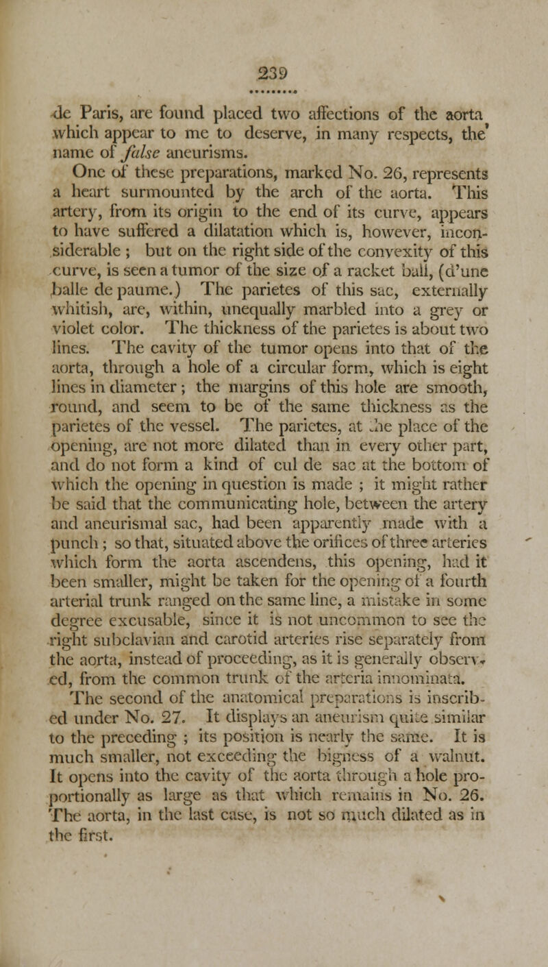 <le Paris, are found placed two affections of the aorta which appear to me to deserve, in many respects, the* name of false aneurisms. One of these preparations, marked No. 26, represents a heart surmounted by the arch of the aorta. This artery, from its origin to the end of its curve, appears to have suffered a dilatation which is, however, incon- siderable ; but on the right side of the convexity of this curve, is seen a tumor of the size of a racket bail, (d'une balle depaume.) The parietes of this sac, externally whitish, are, within, unequally marbled into a grey or violet color. The thickness of the parietes is about two lines. The cavity of the tumor opens into that of the aorta, through a hole of a circular form, which is eight lines in diameter ; the margins of this hole are smooth, round, and seem to be of the same thickness as the parietes of the vessel. The parietes, at .he place of the opening, are not more dilated than in every other part, and do not form a kind of cul de sac at the bottom of which the opening in question is made ; it might rather be said that the communicating hole, between the artery and aneurismal sac, had been apparently made with a punch ; so that, situated above the orifices of three arteries which form the aorta ascendens, this opening, had it been smaller, might be taken for the opening of a fourth arterial trunk ranged on the same line, a mistake in some degree excusable, since it is not uncommon to see the right subclavian and carotid arteries rise separately from the aorta, instead of proceeding, as it is generally observ* cd, from the common trunk of the artcria iniiominaza. The second of the anatomical preparations is inscrib- ed under No. 27. It displays an aneurism quiie simiiar to the preceding ; its position is nearly the same. It is much smaller, not exceeding the bigness of a walnut. It opens into the cavity of the aorta through a hole pro- portionally as large as that which remains in No. 26. The aorta, in the last case, is not so much dilated as in the first.