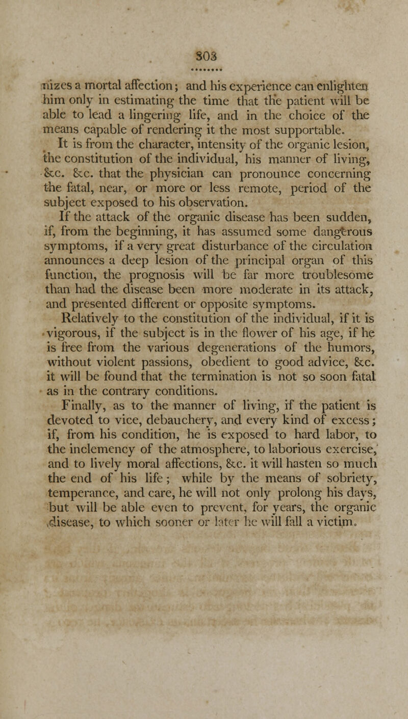 ilizes a mortal affection; and his experience can enlighten him only in estimating the time that the patient will be able to lead a lingering life, and in the choice of the means capable of rendering it the most supportable. It is from the character, intensity of the organic lesion, the constitution of the individual, his manner of living, &c. (kc. that the physician can pronounce concerning the fatal, near, or more or less remote, period of the subject exposed to his observation. If the attack of the organic disease has been sudden, if, from the beginning, it has assumed some dangerous symptoms, if a very great disturbance of the circulation announces a deep lesion of the principal organ of this function, the prognosis will be far more troublesome than had the disease been more moderate in its attack, and presented different or opposite symptoms. Relatively to the constitution of the individual, if it is vigorous, if the subject is in the flower of his age, if he is free from the various degenerations of the humors, without violent passions, obedient to good advice, &x. it will be found that the termination is not so soon fatal as in the contrary conditions. Finally, as to the manner of living, if the patient is devoted to vice, debauchery, and every kind of excess; if, from his condition, he is exposed to hard labor, to the inclemency of the atmosphere, to laborious exercise, and to lively moral affections, &c. it will hasten so much the end of his life; while by the means of sobriety, temperance, and care, he will not only prolong his days, but will be able even to prevent, for years, the organic .disease, to which sooner or Inter he will fall a victim.