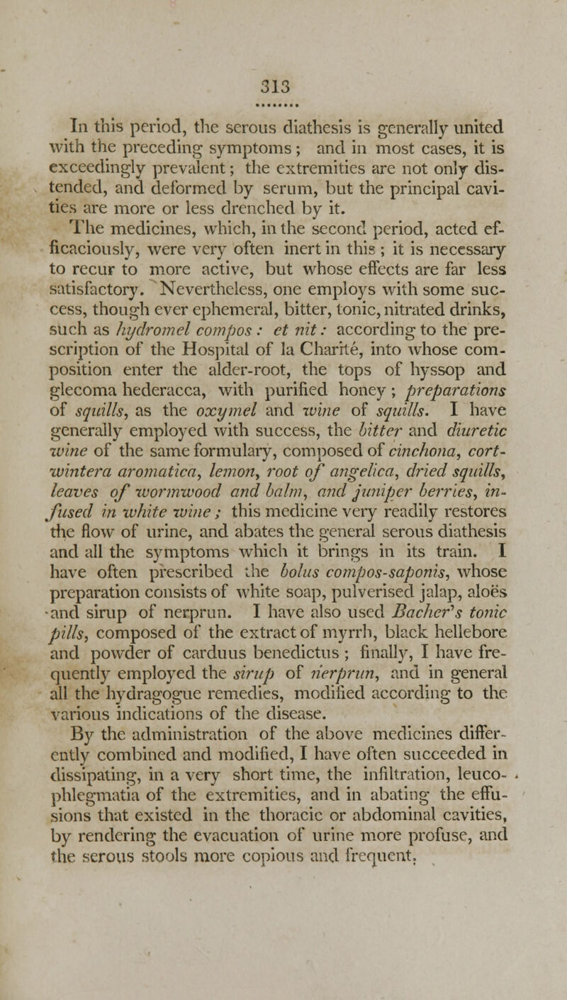 In this period, the serous diathesis is generally united with the preceding symptoms ; and in most cases, it is exceedingly prevalent; the extremities are not only dis- tended, and deformed by serum, but the principal cavi- ties are more or less drenched by it. The medicines, which, in the second period, acted ef- ficaciously, were very often inert in this ; it is necessary to recur to more active, but whose effects are far less satisfactory. Nevertheless, one employs with some suc- cess, though ever ephemeral, bitter, tonic, nitrated drinks, such as hydromel compos : et nit: according to the pre- scription of the Hospital of la Charrte, into whose com- position enter the alder-root, the tops of hyssop and glecoma hederacca, with purified honey; preparations of squills, as the oxymel and wine of squills. I have generally employed with success, the bitter and diuretic zvine of the same formulary, composed of cinchona, cort- wintera aromatica, lemon, root of angelica, dried squills, leaves of wormwood and balm, and juniper berries, in- fused in white wine ; this medicine very readily restores the flow of urine, and abates the general serous diathesis and all the symptoms which it brings in its train. I have often prescribed the bolus compos-saponis, whose preparation consists of white soap, pulverised jalap, aloes •and sirup of nerprun. I have also used Bacher's tonic pills, composed of the extract of myrrh, black hellebore and powcler of carduus benedictus ; finally, I have fre- quently employed the sirup of nerprun, and in general all the hydragogue remedies, modified according to the various indications of the disease. By the administration of the above medicines differ- ently combined and modified, I have often succeeded in dissipating, in a very short time, the infiltration, leuco- phlegmatia of the extremities, and in abating the effu- sions that existed in the thoracic or abdominal cavities, by rendering the evacuation of urine more profuse, and the serous stools more copious and frequent.