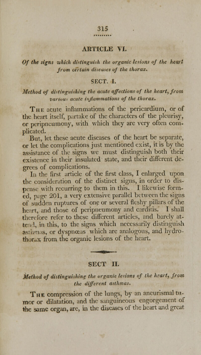 ARTICLE VI. Of the signs which distinguish the organic lesions of the heart from certain diseases of the thorax. SECT. I. Method of distinguishing the acute affections of the hearty from various acute inflammations of the thorax. The acute inflammations of the pericardium, or of the heart itself, partake of the characters of the pleurisy, or peripneumony, with which they are very often com- plicated. But, let these acute diseases of the heart be separate, or let the complications just mentioned exist, it is by the assistance of the signs we must distinguish both their existence in their insulated state, and their different de- grees of complications. In the first article of the first class, I enlarged upon the consideration of the distinct signs, in order to dis- pense with recurring to them in this. I likewise form- ed, page 201, a very extensive parallel between the signs of sudden rupturesof one or several fleshy pillars of the he;\rt, and those of peripneumony and carditis. I shall therefore refer to these different articles, and barely at- tend, in this, to the signs which necessarily distinguish asthmas, or dyspnoeas which are analogous, and hydro- thorax from the organic lesions of the heart. SECT II. Method of distinguishing the organic lesions of the heart, from the different asthmas. The compression of the lungs, by an aneurismal tu- mor or dilatation, and the sanguineous engorgement of the same organ, are, in the diseases of the heart and great