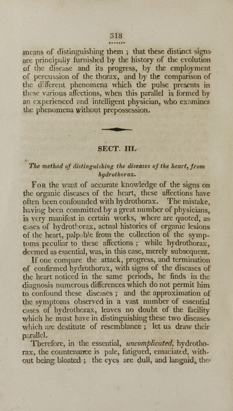 means of distinguishing them ; that these distinct signs> are principally furnished by the history of the evolution of the disease and its progress, by the employment of percussion of the thorax, and by the comparison of the d:iferent phenomena which the pulse presents in these various affections, when this parallel is formed by an experienced and intelligent physician, who examines the phenomena without prepossession. SECT. III. The method of distinguishing the diseases of the heart, from hydrothorax. For the want of accurate knowledge of the signs on the organic diseases of the heart, these affections have often been confounded with hydrothorax. The mistake, having been committed by a great number of physicians, is very manifest in certain works, where are quoted, as Cases of hydrothorax, actual histories of organic lesions of the heart, palp; b!e from the collection of the symp- toms peculiar to these affections ; while hydrothorax, deemed as essential, was, in this case, merely subsequent. If one compare the attack, progress, and termination of confirmed hydrothorax, with signs of the diseases of the heart noticed in the same periods, he finds in the diagnosis numerous differences which do not permit him to confound these diseases ; and the approximation of the symptoms observed in a vast number of essential cases of hydrothorax, leaves no doubt of the facility which he must have in distinguishing these two diseases which are destitute of resemblance ; let us draw their parallel.. Therefore, in the essential, uncomplicated, hydrotho- rax, the countenance is pale, fatigued, emaciated, with- out being bloated *7 the eyes are dull, and languid,, the*