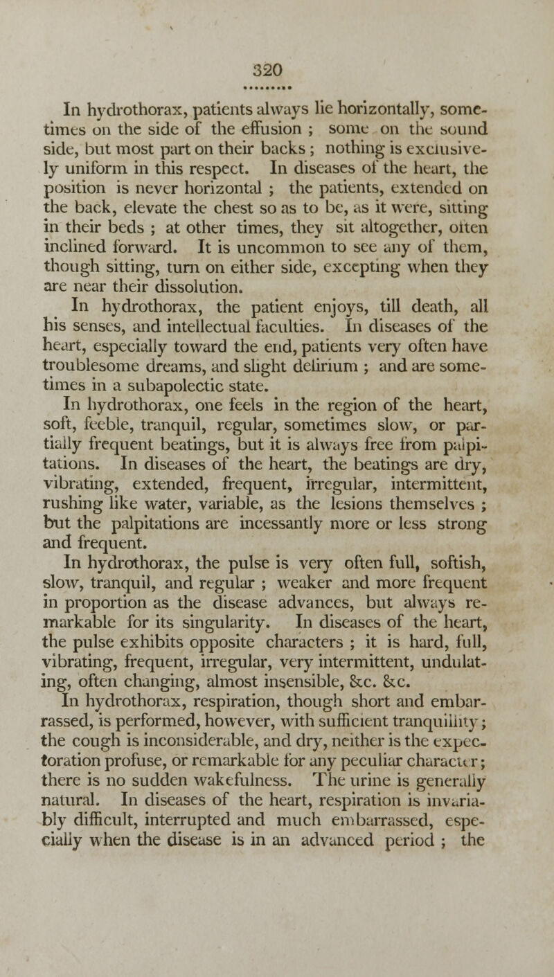 In hydrothorax, patients always lie horizontally, some- times on the side of the effusion ; sonic on the sound side, but most part on their backs ; nothing is exclusive- ly uniform in this respect. In diseases of the heart, the position is never horizontal ; the patients, extended on the back, elevate the chest so as to be, as it were, sitting in their beds ; at other times, they sit altogether, oiten inclined forward. It is uncommon to see any of them, though sitting, turn on either side, excepting when they are near their dissolution. In hydrothorax, the patient enjoys, till death, all his senses, and intellectual faculties. In diseases of the heart, especially toward the end, patients very often have troublesome dreams, and slight delirium ; and are some- times in a subapolectic state. In hydrothorax, one feels in the region of the heart, soft, feeble, tranquil, regular, sometimes slow, or par- tially frequent beatings, but it is always free from palpi- tations. In diseases of the heart, the beatings are dry, vibrating, extended, frequent, irregular, intermittent, rushing like water, variable, as the lesions themselves ; but the palpitations are incessantly more or less strong and frequent. In hydrothorax, the pulse is very often full, softish, slow, tranquil, and regular ; weaker and more frequent in proportion as the disease advances, but always re- markable for its singularity. In diseases of the heart, the pulse exhibits opposite characters ; it is hard, full, vibrating, frequent, irregular, very intermittent, undulat- ing, often changing, almost insensible, &c. &.c. In hydrothorax, respiration, though short and embar- rassed, is performed, however, with sufficient tranquillity; the cough is inconsiderable, and dry, neither is the expec- toration profuse, or remarkable for any peculiar character; there is no sudden wakefulness. The urine is generally natural. In diseases of the heart, respiration is invaria- bly difficult, interrupted and much embarrassed, espe- cially when the disease is in an advanced period ; the