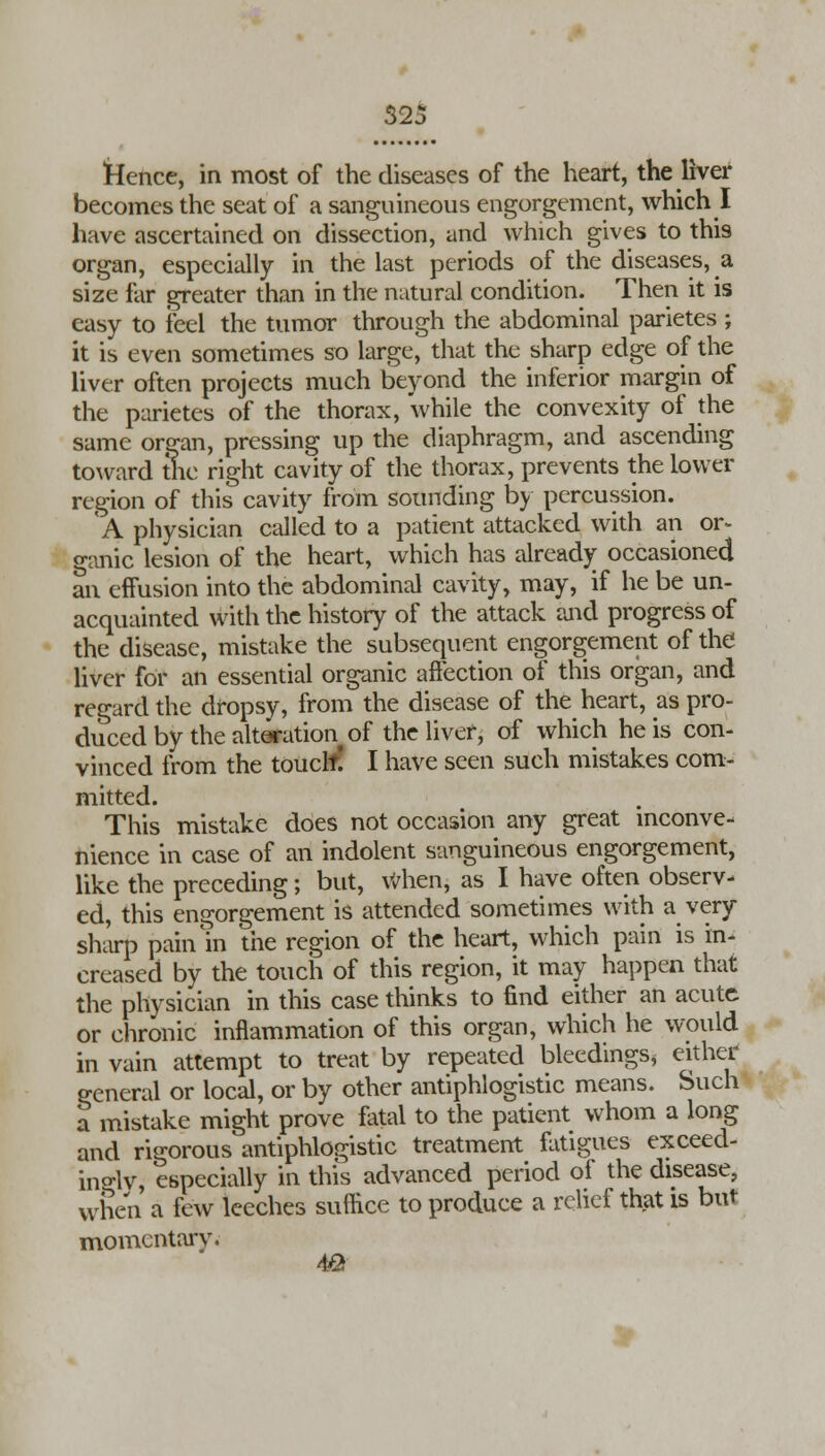 Hence, in most of the diseases of the heart, the liver becomes the seat of a sanguineous engorgement, which I have ascertained on dissection, and which gives to this organ, especially in the last periods of the diseases, a size far greater than in the natural condition. Then it is easy to feel the tumor through the abdominal parietes ; it is even sometimes so large, that the sharp edge of the liver often projects much beyond the inferior margin of the parietes of the thorax, while the convexity of the same organ, pressing up the diaphragm, and ascending toward the right cavity of the thorax, prevents the lower region of this cavity from sounding by percussion. A physician called to a patient attacked with an or- ganic lesion of the heart, which has already occasioned an effusion into the abdominal cavity, may, if he be un- acquainted with the history of the attack and progress of the disease, mistake the subsequent engorgement of the liver for an essential organic affection of this organ, and regard the dropsy, from the disease of the heart, as pro- duced by the alteration of the liver, of which he is con- vinced from the touclf! I have seen such mistakes com- mitted. This mistake does not occasion any great inconve- nience in case of an indolent sanguineous engorgement, like the preceding; but, When, as I have often observ- ed, this engorgement is attended sometimes with a very sharp pain m the region of the heart, which pain is in- creased by the touch of this region, it may happen that the physician in this case thinks to find either an acute or chronic inflammation of this organ, which he would in vain attempt to treat by repeated bleedings* either general or local, or by other antiphlogistic means. Such a mistake might prove fatal to the patient whom a long and rigorous antiphlogistic treatment fatigues exceed- ingly, especially in this advanced period of the disease, when a few leeches suffice to produce a relief that is but momentary. 4fi