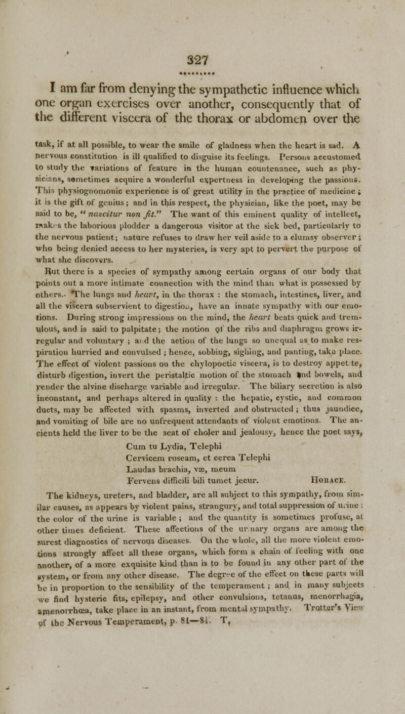 I am far from denying the sympathetic influence which one organ exercises over another, consequently that of the different viscera of the thorax or abdomen over the task, if at all possible, to wear the smile of gladness when the heart is sad. A nervous constitution is ill qualified to disguise its feelings. Persons accustomed to study the variations of feature in the human countenance, such as phy- sicians, sametimes acquire a wonderful e\pertness in developing the passions. This physiognomonic experience is of great utility in the practice of medicine ; it is the gift of genius; and in this respect, the physician, like the poet, may be said to be,  nascitur non Jit. The want of this eminent quality of intellect, rwakra the laborious plodder a dangerous visitor at the sick bed, particularly to the nervous patient; nature refuses to draw her veil aside to a clumsy observer ; who being denied access to her mysteries, is very apt to pervert the purpose of what she discovers. Hut there is a species of sympathy among certain organs of our body that points out a more intimate connection with the mind than what is possessed by others.- The lungs and heart, in the thorax : the stomach, intestines, liver, and all the viscera subservient to digestio;;, have an innate sympathy with our emo- tions. During strong impressions on the mind, the heart beats quick and trem- ulous, and is said to palpitate; the motion of the ribs and diaphragm grows ir- regular and voluntary ; and the action of the lungs so unequal us to make res- piration hurried and convulsed ; hence, sobbing, sighing, and panting, take place. The effect of violent passions on the chylopoctic viscera, is to destroy appet te, disturb digestion, invert the peristaltic motion of the stomach »nd bowels, and render the alvine discharge variable and irregular. The biliary secretion is also inconstant, and perhaps altered in quality : the hepatic, cystic, and common ducts, may be affected with spasms, inverted and obstructed ; thus jaundice, and vomiting of bile are no unfrequent attendants of violent emotions. The an- cients held the liver to be the seat of choler and jealousy, hence the poet says, Cum tu Lydia, Telephi Cervicem roseam, et cerea Telephi Laudas brachia, vae, meum Fervens dimcili bili tumet jecur. Horace. The kidneys, ureters, and bladder, are all subject to this sympathy, from sim- ilar causes, as appears by violent pains, strangury, and total suppression of urine : the color of the urine is variable ; and the quantity is sometimes profuse, at other times deficient. These affections of the ur nary organs are among the surest diagnostics of nervous diseases. On the whole, all the more violent emo- tions strongly affect all these organs, which form a chain of feeling with one another, of a more exquisite kind than is to be found in any other part of the system, or from any other disease. The degree of the effect on these parts will he in proportion to the sensibility of the temperament ; and in many subjects we find hysteric fits, epilepsy, and other convulsions, tetanus, menorrhagia, amenorrhoea, take place in an instant, from mental sympathy. Trotter's View of the Nervous Temperament, p- 81—84. T,