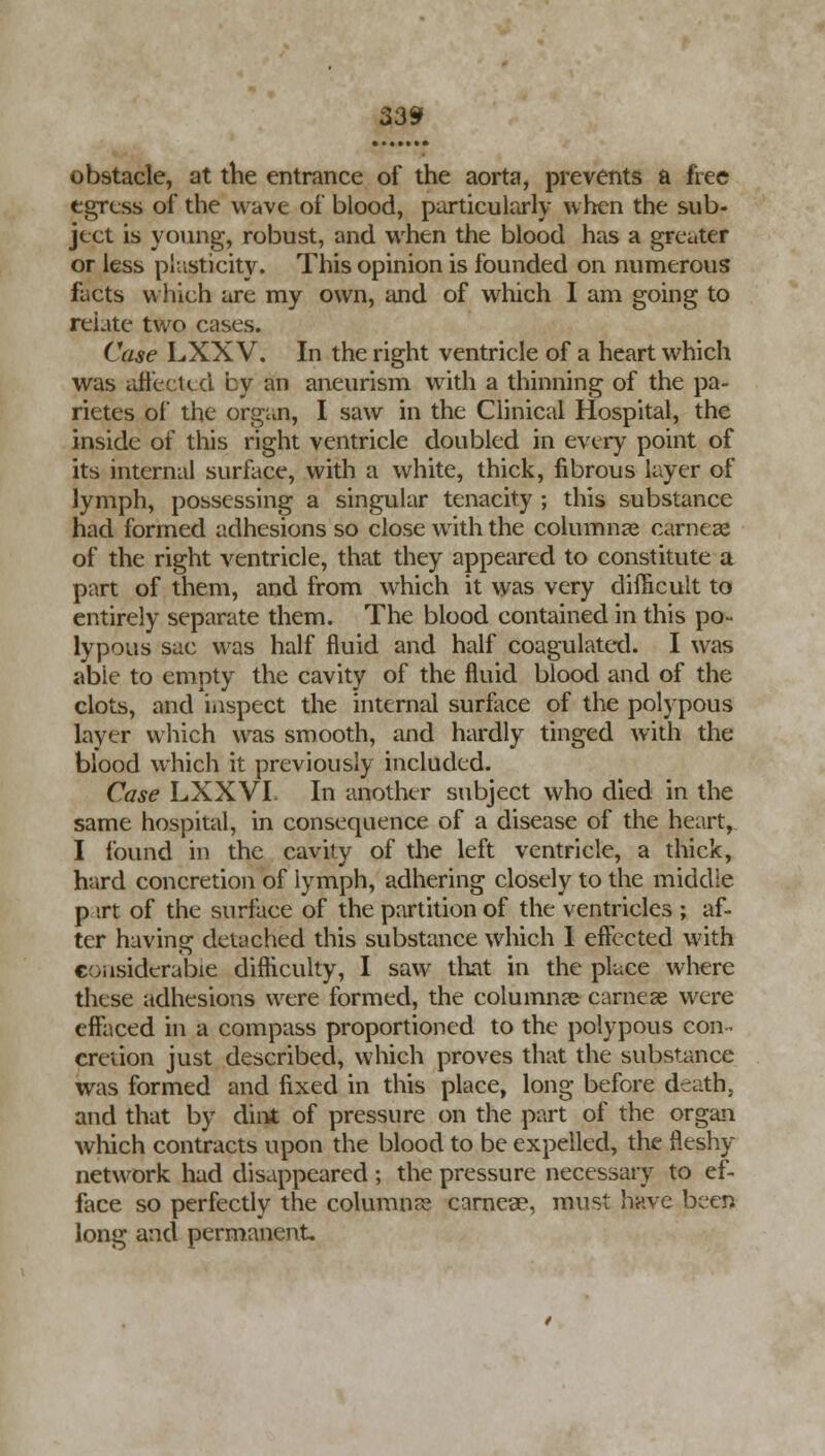 obstacle, at the entrance of the aorta, prevents a free egress of the wave of blood, particularly when the sub- ject is young, robust, and when the blood has a greater or less plasticity. This opinion is founded on numerous facts which are my own, and of which I am going to relate two cases. Case LXX V. In the right ventricle of a heart which was affected by an aneurism with a thinning of the pa- rietes of the organ, I saw in the Clinical Hospital, the inside of this right ventricle doubled in every point of its internal surface, with a white, thick, fibrous layer of lymph, possessing a singular tenacity ; this substance had formed adhesions so close with the columnar carneae of the right ventricle, that they appeared to constitute a part of them, and from which it was very difficult to entirely separate them. The blood contained in this po- lypous sac was half fluid and half coagulated. I was able to empty the cavity of the fluid blood and of the clots, and inspect the internal surface of the polypous layer which was smooth, and hardly tinged with the blood which it previously included. Case LXXVI. In another subject who died in the same hospital, in consequence of a disease of the heart, I found in the cavity of the left ventricle, a thick, hard concretion of lymph, adhering closely to the middle p irt of the surface of the partition of the ventricles ; af- ter having detached this substance which I effected with considerable difficulty, I saw that in the place where these adhesions were formed, the columnar carneae were effaced in a compass proportioned to the polypous con- cretion just described, which proves that the substance was formed and fixed in this place, long before death, and that by dint of pressure on the part of the organ which contracts upon the blood to be expelled, the fleshy network had disappeared ; the pressure necessary to ef- face so perfectly the columns carneae, must have been long and permanent.