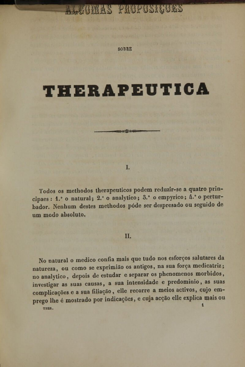 àu&w SOBRE THERAPEUTICA ■BMI^M I. Todos os methodos therapeuticos podem reduzir-se a quatro prin- cipaes: 1.° o natural; 2.° o analytico; 3.° oempyrico; U.° o pertur- bador. Nenhum destes methodos pôde ser despresado ou seguido de um modo absoluto. II. No natural o medico confia mais que tudo nos esforços salutares da natureza, ou como se exprimião os antigos, na sua força medicatriz; no analytico, depois de estudar e separar os phenomenos mórbidos, investigar as suas causas, a sua intensidade e predominio, as suas complicações e a sua filiação, elle recorre a meios activos, cujo em- prego lheé mostrado por indicações, e cuja acção elle explica mais ou