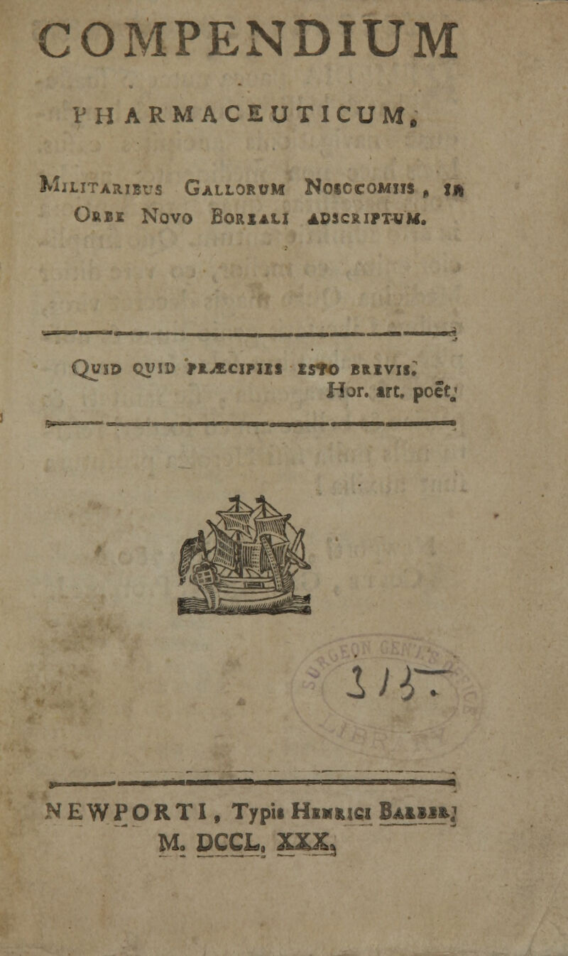 COMPENDIUM VHARMACEUTICUM. MlLITARIBVS GaLLORUM NOSCCOMIIS , fJI OftBX NOVO BORIALI ADSCRIPTUM. QUID QVID >R^£CIPIIS £S*0 BRIVI*; Hor. irt. poet. ur: NEWPORTI, Typis Hwmci Baimij M. DCCL. XXX*