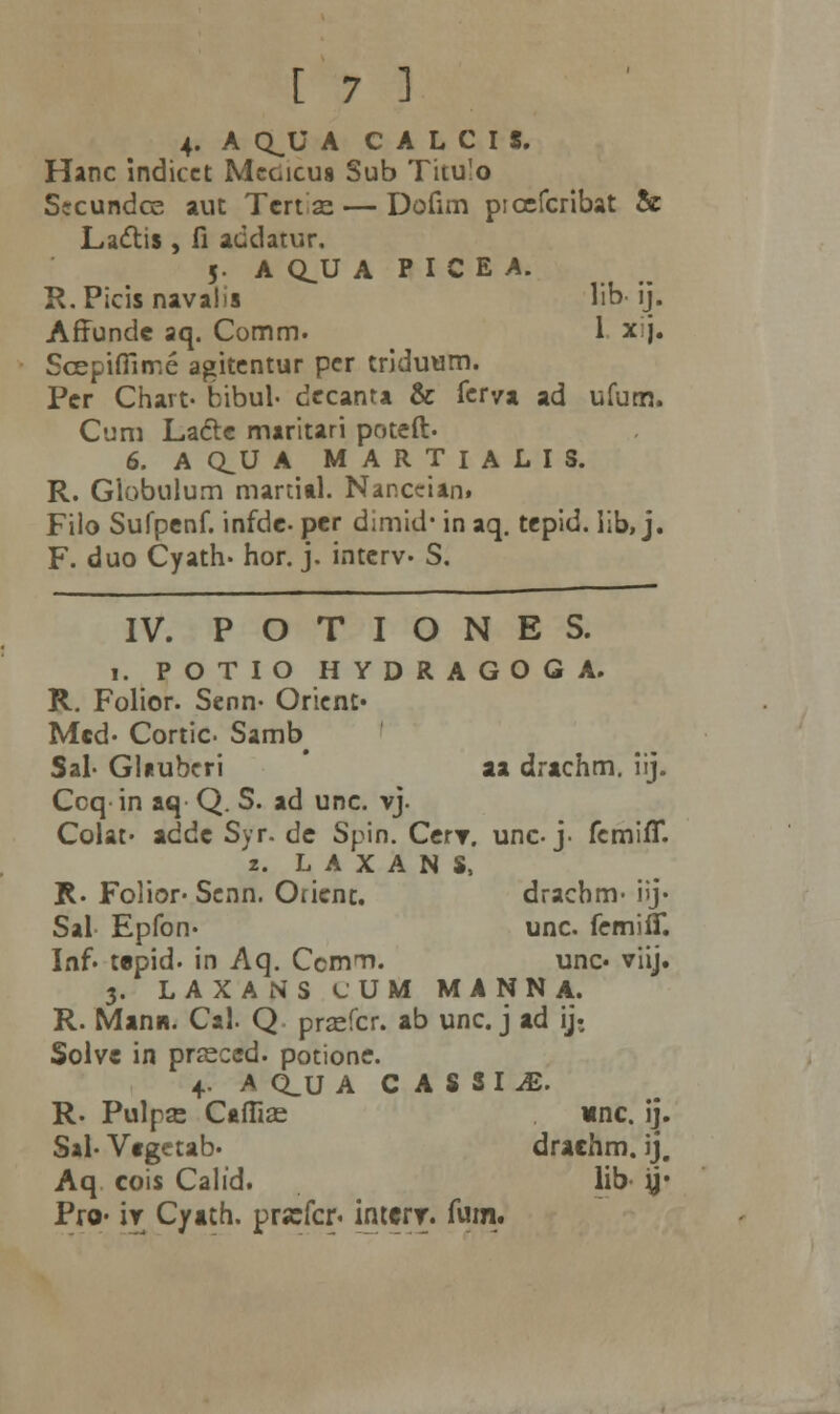 4- A Q^U A C A L C I 8. Hanc Indicct Mcgicus Sub Titu!o Sccundce aut Tcnx. — Dofim picefcribat & Lactis, fi addatur. 5. A CLU A P I C E A. R.Picisnavalis lib- ij. Affundc aq. Comm. 1 xj. Scepifilme agitcntur pcr triduum. Pcr Chart- bibul- dccanta & ferya ad ufum. Cum Lacte maritari potcft. 6. A CLU A MARTIALIS. R. Giobulum martial. Nar.ccian. Filo Sufpenf. infdc per dimid' in aq. tepid. lib, j. F. duo Cyath. hor. j. intcrv- S. IV. P O T I O N E S. i. POTIO HYDRAGOGA. R. Folior. Senn- Oricnt* Mcd- Cortic. Samb^ Sal- Gluubcri aa drachm. iij. Ccq in aq Q. S. ad unc. vj. Colat. addc Syr. dc Spin. CerT. unc- j- fcmifiT. 2. LAXANS, R. Folior* Scnn. Orient. dracbm- i>j- Sal Epfon- unc. femifif. Inf. tcpid. in Aq. Ccmm. unc« viij. 3. LAXANS lUM MANNA. R. Manii. Cal. Q prsefcr. ab unc. j ad ij. Solvc in prasccd. potione. 4. A Q_U A C A S S I iE. R. Pulpse Cafiise *nc. ij. Sal- Vtgctab* drachm. ij, Aq cois Calid. lib y* Pro- iv Cyath. prjefcr. intcrr. fum.