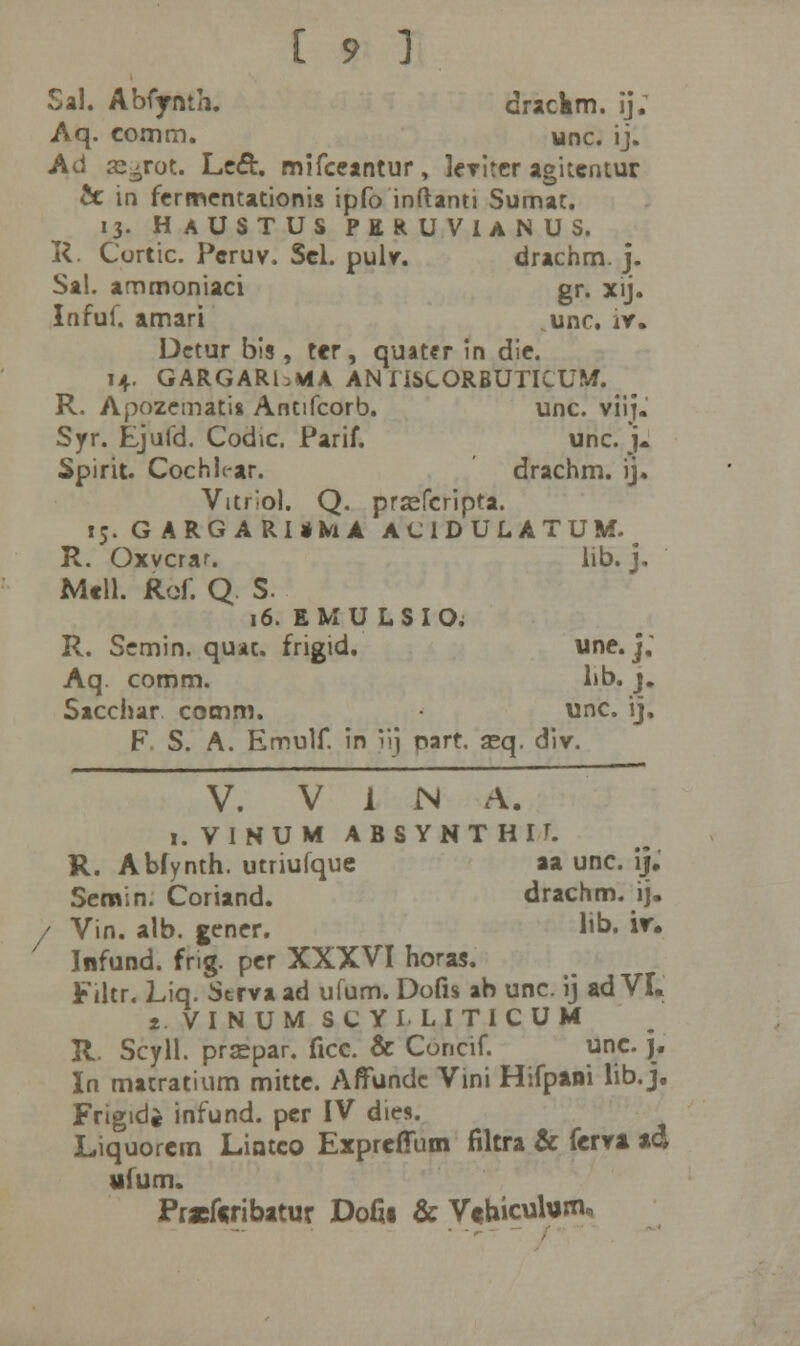 Sal. Abfjrmh. drackm. ij; Aq. comm. unc. ij. Ad s-rot. Lcft. mifceantur, leviter agitentur & in fcrmentationis ipfo inftanti Sumat. 13. HaUSTUS PERUVIANUS. R. Cortic. Pcruv. Sel. pulv. drachm. j. Sal. ammoniaci gr. xij. Infuf. amari unc. iv. Dctur bis, ter, quater in die. 14. GARGARbMA AN IISLORBUTICUM. R. Apozemat'i8 Antifcorb. unc. viij.' Syr. Ejufd. Codic. Parif. unc. j. Spirit. Cochlt-ar. drachm. ij. Vitrlol. Q. prsefcripta. 15. GARGARUkA ACIDULATUM. # R. Oxvcrar. lib. j. Mcll. Rof. Q S. 16. EMULSIO; R. Scmin. quac. frigid. une. j; Aq. comm. hb. j. Sacclur comm. unc. ij. F. S. A. Emulf. in iij oart, seq. div. V. V i N A. i.VINUM ABSYNTHII. R. Abfynth. utriufque aa unc. ij. Sernin. Coriand. drachm. ij. / Vin. alb. gener. 1'b. iv- Infund. fng. per XXXVI horas. Filtr. Liq. Strva ad ufum. Dofis ab unc. ij ad VI. t.VINUM SCYILITICUM R. Scyll. prsepar. ficc. & Concif. unc. j. In matratium mittc. Affunde Vini Hifpini lib. j. Frigidi infund. pcr IV dies. Liquorem Lintco Expreffum filtra & fervi *d ufum. Pracfcribatur Douj & Vf biculum.