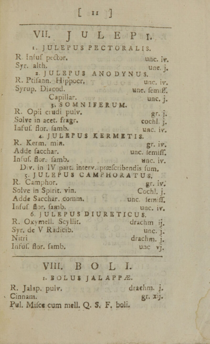 i. JULEPUS PECT0RALI3. R. Infuf pcccor. unc. iv. Sjrr. alch. Une. : «. JULEPUl ANODYNUS. R. Ptifann. Hippocr, unc. iv. Syrup. DUcod. wnc. fcmtH: Capillar. unc. i. j.SOMNIFERUM. R. Opii ciudi pulv. gr, j. Solve in acet. fragr. cochl. j. Infuf. flor. famb. uac iv *. JULEPUS KERMITIS. R. Kerm. min. gr. i>; Adde facchar. ^ unc. iemi/T. Inuf. flor. famb. nnc. iv. D r. in IV part. interv. prsefcribcndis fum. 5. JULEPUS CAMPHORATUS. R. Oimphor. gr. iv.' Soive in Spirit. vin. Coch). j. Add« Sacchar. comm. unc. icmifT. Infuf ftar. famb. unc. iv. 6 JULEPUS DIURETICUS. R. Oxymdi. Scyliic. drachm ij. Syr. dc V Radicib. unc. j. Nitri drachm. j. Infuf. flor. famb. unc vj. VIII. B O L I. 1. BOLUS JALAPPjE. R. Jalap. pulv. drachm. j. Cinnam. gr. xij. Pul. Mifct cum mtll. Q. S. F. boli.