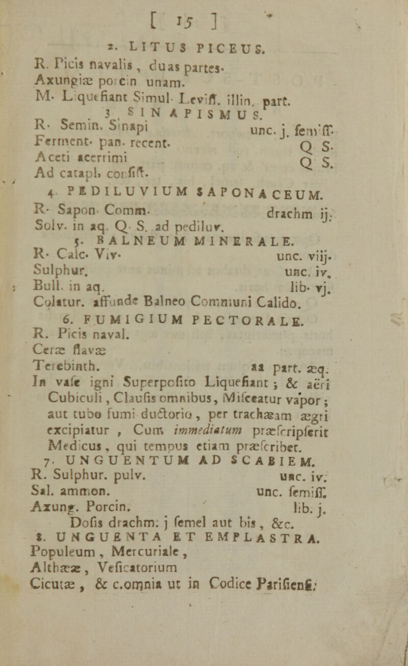 [ *5 1 t. L I T U S P I C E U S. R. Picis navalis , duas partes- Axungia^ porcin unam. M- L qutfiant Simul Lev;rT. illin part. .3 S IN APISMUS. K- Semim Snapi unc; fcB1;ff Ferment- pan. rccent. q §. Accti accrrimi q 5 Ad catapl, corfift. 4 PIDILUVIUM SAPONACEUM. R- Sapon Comm. drachm ij; Solv. in aq. Q S. ad pedilur. 5. BALNEUMMINERALE. R- Calc. Viv- unc. viij. Sulphur. unc. iv, Bull. in aq. lib- rj. C'>lttur. afTindc Balneo Comn;ur.i Calido. 6. FUMIGIUM PECTORALE. R. Picis naval. Ccrse flavce Teiebimh. aa ptrt. jrjq. Jn vafe igni Superpcfito Liquefiant ; & aeri Cubiculi, Claufis omnibus, iVJifceatur va*por ; aut tubo fumi duflorio, per trachaiam asgri excipiatur , Cum immediatum prsefrripferit MecTcus, qui temous etiam pra^fcribct. 7. UNGUENTUM AD SCABIEM. R. Sulphur. pulv. u«c. iv. Sal. ammon. unc. femilH Axun^. Porcin. l>b. j. Dofis drachm. j fcmel aut nis, &c. S. UMGUENTA ET EMPLASTRA. Populeum , Mercurialc, Althseas, Veficatorium Cicut«e , & c.omnia ut in Codicc Parifienfi;