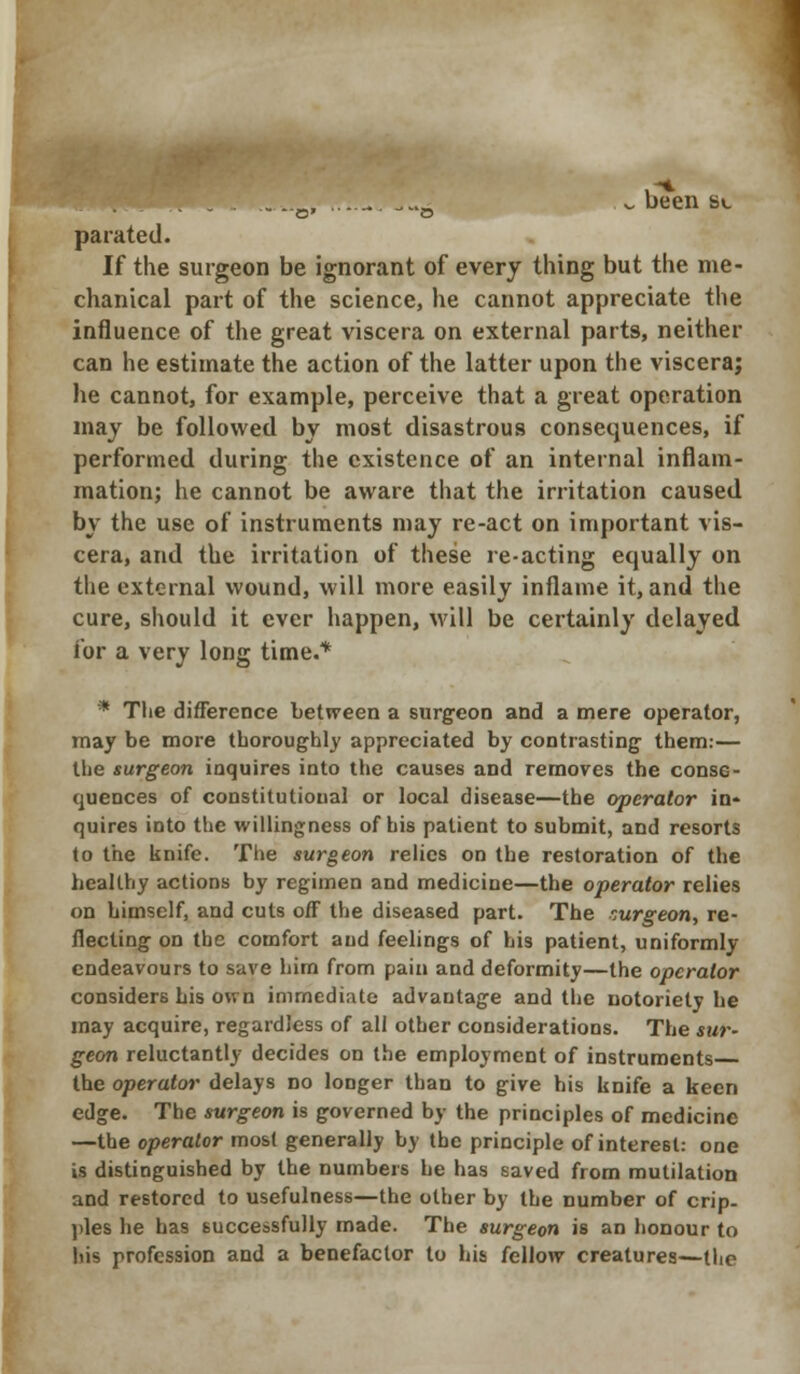 ...... ..„, ........,-* - been s«_ parated. If the surgeon be ignorant of every thing but the me- chanical part of the science, he cannot appreciate the influence of the great viscera on external parts, neither can he estimate the action of the latter upon the viscera; he cannot, for example, perceive that a great operation may be followed by most disastrous consequences, if performed during the existence of an internal inflam- mation; he cannot be aware that the irritation caused by the use of instruments may re-act on important vis- cera, and the irritation of these re-acting equally on the external wound, will more easily inflame it, and the cure, should it ever happen, will be certainly delayed for a very long time.* * Tlie difference between a surgeon and a mere operator, may be more thoroughly appreciated by contrasting them:— the surgeon inquires into the causes and removes the conse- quences of constitutional or local disease—the operator in* quires into the willingness of his patient to submit, and resorts to the knife. The surgeon relics on the restoration of the healthy actions by regimen and medicine—the operator relies on himself, and cuts off the diseased part. The surgeon, re- flecting on the comfort and feelings of his patient, uniformly endeavours to save him from pain and deformity—the operator considers bis own immediate advantage and the notoriety be may acquire, regardless of all other considerations. The sur- geon reluctantly decides on the employment of instruments the operator delays no longer than to give his knife a keen edge. The surgeon is governed by the principles of medicine —the operator most generally by the principle of interest: one is distinguished by the numbers he has saved from mutilation and restored to usefulness—the other by the number of crip- ples he has successfully made. The surgeon is an honour to his profession and a benefactor to his fellow creatures—the