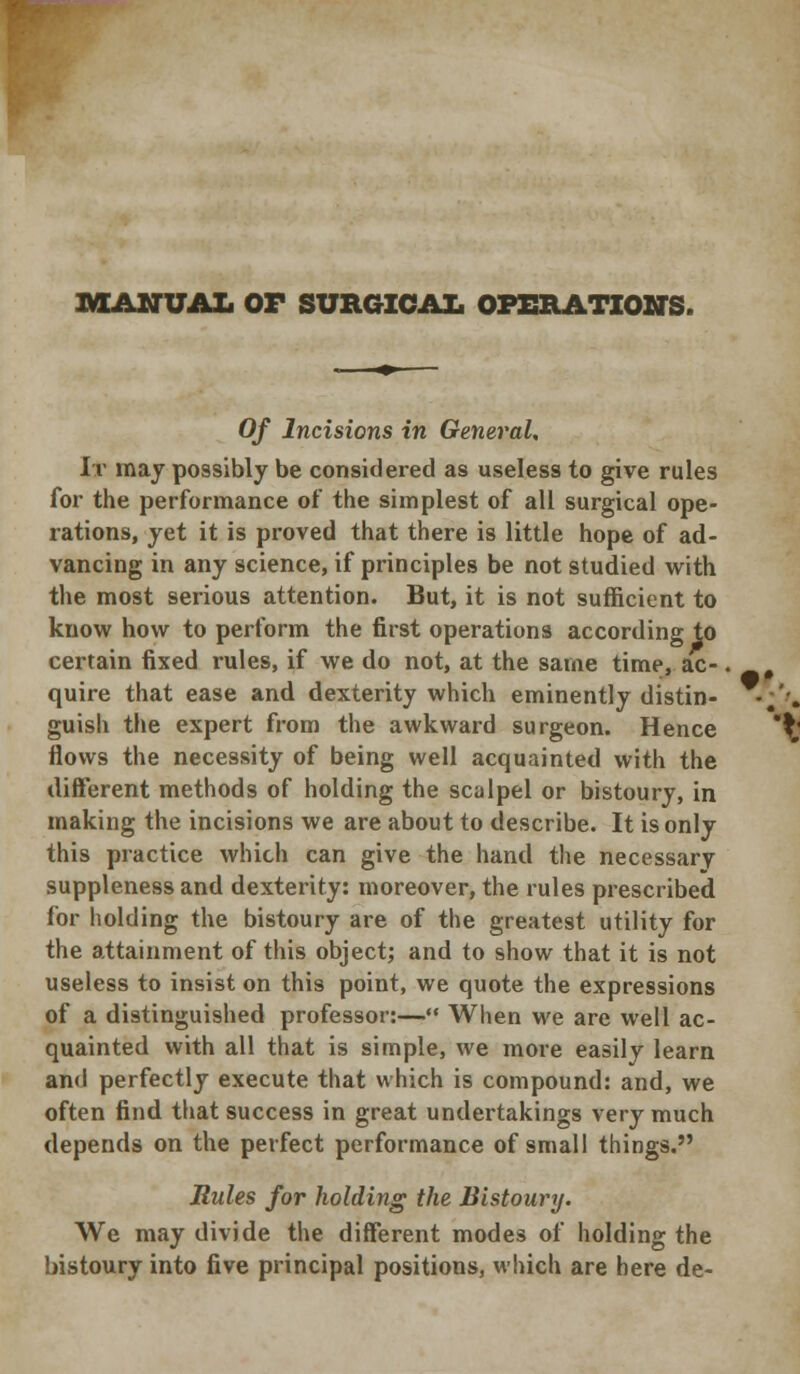 MANUAL OF SURGICAL OPERATIONS. 0/ Incisions in General. It may possibly be considered as useless to give rules for the performance of the simplest of all surgical ope- rations, yet it is proved that there is little hope of ad- vancing in any science, if principles be not studied with the most serious attention. But, it is not sufficient to know how to perform the first operations according to certain fixed rules, if we do not, at the same time, ac- quire that ease and dexterity which eminently distin- guish the expert from the awkward surgeon. Hence flows the necessity of being well acquainted with the different methods of holding the scalpel or bistoury, in making the incisions we are about to describe. It is only this practice which can give the hand the necessarv suppleness and dexterity: moreover, the rules prescribed for holding the bistoury are of the greatest utility for the attainment of this object; and to show that it is not useless to insist on this point, we quote the expressions of a distinguished professor:— When we are well ac- quainted with all that is simple, we more easily learn and perfectly execute that which is compound: and, we often find that success in great undertakings very much depends on the perfect performance of small things. Rules for holding the Bistoury. We may divide the different modes of holding the bistoury into five principal positions, which are here de-