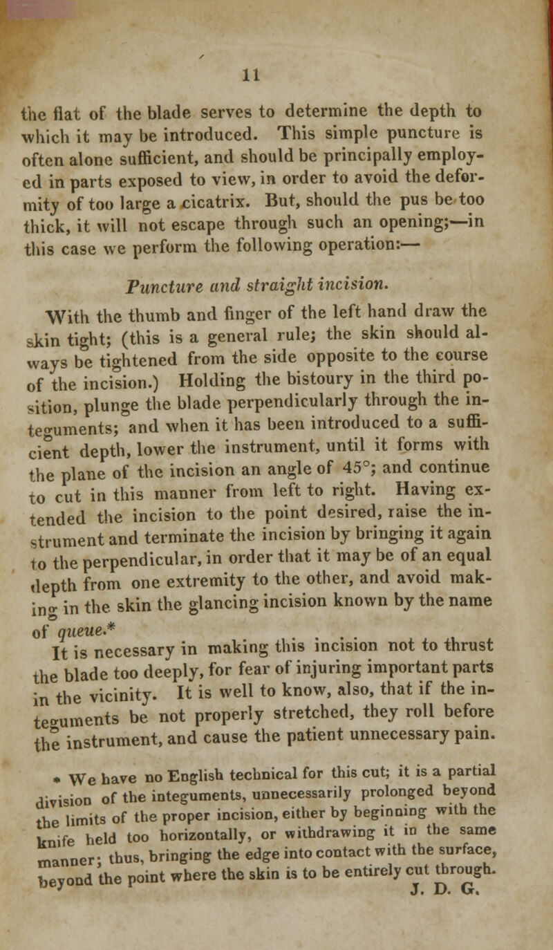 the flat of the blade serves to determine the depth to which it may be introduced. This simple puncture is often alone sufficient, and should be principally employ- ed in parts exposed to view, in order to avoid the defor- mity of too large a .cicatrix. But, should the pus be too thick, it will not escape through such an opening;—in this case we perform the following operation:— Puncture and straight incision. With the thumb and finger of the left hand draw the skin tight; (this is a general rule; the skin should al- ways be tightened from the side opposite to the course of the incision.) Holding the bistoury in the third po- sition, plunge the blade perpendicularly through the in- teguments; and when it has been introduced to a suffi- cient depth, lower the instrument, until it forms with the plane of the incision an angle of 45°; and continue to cut in this manner from left to right. Having ex- tended the incision to the point desired, raise the in- strument and terminate the incision by bringing it again to the perpendicular, in order that it may be of an equal depth from one extremity to the other, and avoid mak- ing in the. skin the glancing incision known by the name of queue.* .... It is necessary in making this incision not to thrust the blade too deeply, for fear of injuring important parts in the vicinity. It is well to know, also, that if the in- teguments be not properly stretched, they roll before the instrument, and cause the patient unnecessary pain. • We have no English technical for this cut; it is a partial division of the integuments, unnecessarily prolonged beyond the limits of the proper incision, either by beginning with the knife held too horizontally, or withdrawing it in the same manner: thus, bringing the edge into contact with the surface, beyond the point where the skin is to be entirely cut through.