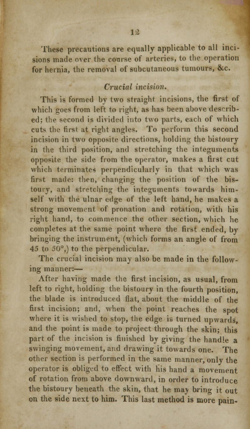 These precautions are equally applicable to all inci- sions made over the course of arteries, to the operation for hernia, the removal of subcutaneous tumours, &c. Crucial incision. This is formed by two straight incisions, the fir9t of which goes from left to right, as has been above describ- ed; the second is divided into two parts, each of which cuts the first at right angles. To perform this second incision in two opposite directions, holding the bistoury in the third position, and stretching the integuments opposite the side from the operator, makes a first cut which terminates perpendicularly in that which was fir^t made: then, changing the position of the bis- toury, and stretching the integuments towards him- self with the ulnar edge of the left hand, he makes a strong movement of pronation and rotation, with his right hand, to commence the other section, which he completes at the same point where the first ended, by bringing the instrument, (which forms an angle of from 45 to 50°,) to the perpendicular. The crucial incision may also be made in the follow- ing manner:— After having made the first incision, as usual, from left to right, holding the bistoury in the fourth position, the blade is introduced flat, about the middle of the first incision; and, when the point reaches the spot where it is wished to stop, the edge is turned upwards, and the point is made to project through the skin; this part of the incision is finished by giving the handle a swinging movement, and drawing it towards one. The other section is performed in the same manner, only the operator is obliged to effect with His hand a movement of rotation from above downward, in order to introduce the bistoury beneath the skin, that he ma) bring it out on the side next to him. This last method is more pain-