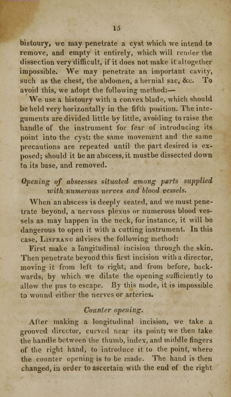 bistoury, we may penetrate a cyst which we intend to remove, and empty it entirely, which will render the dissection very difficult, if it does not make it altogether impossible. We may penetrate an important cavity, such as the chest, the abdomen, a hernial sac, &c. To avoid this, we adopt the following method:— We use a bistoury with a convex blade, which should be held very horizontally in the fifth position. The inte- guments are divided little by little, avoiding to raise the handle of the instrument for fear of introducing its point into the cyst: the same movement and the same precautions are repeated until the part desired is ex- posed; should it bean abscess,it mustbe dissected down to its base, and removed. Opening of abscesses situated among parts supplied with numerous nerves and blood vessels. When an abscess is deeply seated, and we must pene- trate beyond, a nervous plexus or numerous blood ves- sels as may happen in the neck, for instance, it will be dangerous to open it with a cutting instrument. In this case, Lisfranc advises the following method: First make a longitudinal incision through the skin. Then penetrate beyond this first incision with a director, moving it from left to right, and from before, back- wards, by which we dilate the opening sufficiently to allow the pus to escape. JBy this mode, it is impossible to wound either the nerves or arteries. Counter opening. After making a longitudinal incision, we take a grooved director, curved near its point; we then take the handle between the thumb, index, and middle fingers of the right hand, to introduce it to the point, where the counter opening is to be made. The hand is then changed, in order to ascertain with the end of the right