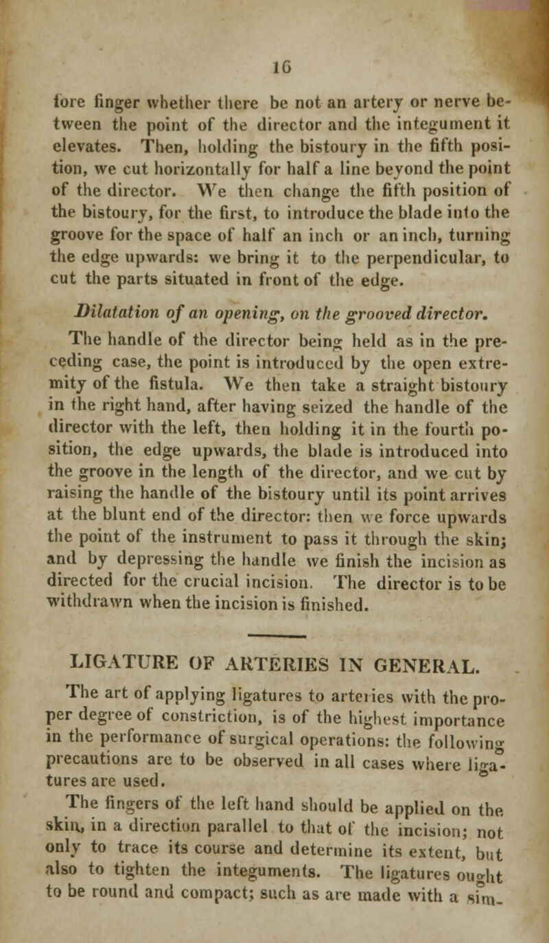 1G lore finger whether there be not an artery or nerve be- tween the point of the director and the integument it elevates. Then, holding the bistoury in the fifth posi- tion, we cut horizontally for half a line beyond the point of the director. We then change the fifth position of the bistoury, for the first, to introduce the blade into the groove for the space of half an inch or an inch, turning the edge upwards: we bring it to the perpendicular, to cut the parts situated in front of the edge. Dilatation of an opening, on the grooved director. The handle of the director being held as in the pre- ceding case, the point is introduced by the open extre- mity of the fistula. We then take a straight bistoury in the right hand, after having seized the handle of the director with the left, then holding it in the fourth po- sition, the edge upwards, the blade is introduced into the groove in the length of the director, and we cut by raising the handle of the bistoury until its point arrives at the blunt end of the director: then we force upwards the point of the instrument to pass it through the skin; and by depressing the handle we finish the incision as directed for the crucial incision. The director is to be withdrawn when the incision is finished. LIGATURE OF ARTERIES IN GENERAL. The art of applying ligatures to arteries with the pro- per degree of constriction, is of the highest importance in the performance of surgical operations: the following precautions are to be observed in all cases where Iiga°- turesare used. The fingers of the left hand should be applied on the skin, in a direction parallel to that of the incision; not only to trace its course and determine its extent, but also to tighten the integuments. The ligatures ought to be round and compact; such as are made with a smu