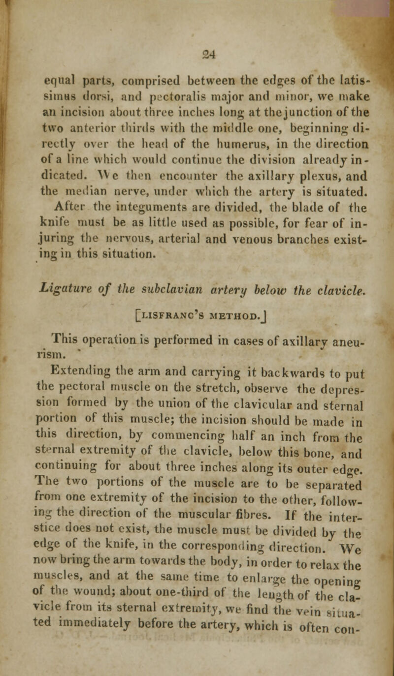 equal parts, comprised between the edges of the latis- siniHs dorsi, and poctoralis major and minor, we make an incision about throe inches long at the junction of the two anterior thirds with the middle one, beginning di- rectly over the head of the humerus, in the direction of a line, which would continue the division already in- dicated. ^\ c then encounter the axillary plexus, and the median nerve, under which the artery is situated. After the integuments are divided, the blade of the knife must be as little used as possible, for fear of in- juring the nervous, arterial and venous branches exist- ing in this situation. Ligature of the subclavian artery below the clavicle. [lisfranc's method.J This operation is performed in cases of axillary aneu- rism. Extending the arm and carrying it backwards to put the pectoral muscle on the stretch, observe the depres- sion formed by the union of the clavicular and sternal portion of this muscle; the incision should be made in this direction, by commencing half an inch from the sternal extremity of the clavicle, below this bone, and continuing for about three inches along its outer edge. The two portions of the muscle are to be separated from one extremity of the incision to the other, follow- ing the direction of the muscular fibres. If the inter- stice does not exist, the muscle must be divided by the edge of the knife, in the corresponding direction. We now bring the arm towards the body, in order to relax the muscles, and at the same time to enlarge the opening of the wound; about one-third of the length of the cla- vicle from its sternal extremity, we find the vein situa- ted immediately before the artery, which is often con-