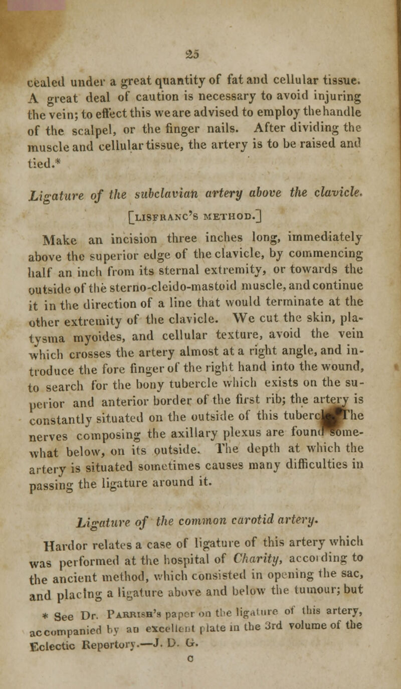 £5 cealed under a great quantity of fat and cellular tissue. A great deal of caution is necessary to avoid injuring the vein; to eft'ect this we are advised to employ the handle of the scalpel, or the finger nails. After dividing the muscle and cellular tissue, the artery is to be raised and tied.* Ligature of the subclavian artery above the clavicle. ^LISFBANC'S METHOD.] Make an incision three inches long, immediately above the superior edge of the clavicle, by commencing half an inch from its sternal extremity, or towards the outside of the sterno-cleido-mastoid muscle, and continue it in the direction of a line that would terminate at the other extremity of the clavicle. We cut the skin, pla- tysma myoides, and cellular texture, avoid the vein which crosses the artery almost at a right angle, and in- troduce the fore finger of the right hand into the wound, to search for the bony tubercle which exists on the su- perior and anterior border of the first rib; the artery is constantly situated on the outside of this tubercj^The nerves composing the axillary plexus are foun<raine- what below, on its outside. The depth at which the artery is situated sometimes causes many difficulties in passing the ligature around it. Ligature of the common carotid artery. Hardor relates a case of ligature of this artery which was performed at the hospital of Charity, accoiding to the ancient method, which consisted in opening the sac, and placing a ligature above and below the tumour; but * See Dr. Pahmbh's paper on the ligature of this artery, accompanied by au excellent plate in the 3rd volume of the Eclectic Repertory.—J- D. G. c