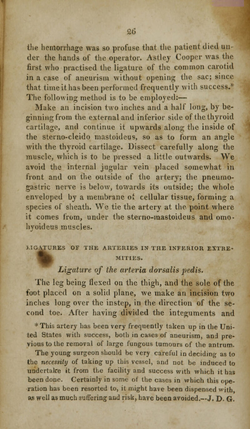 the hemorrhage was so profuse that the patient died un- der the hands of the operator. Astley Cooper was the first who practised the ligature of the common carotid in a case of aneurism without opening the sac; since that time it has been performed frequently with success.* The following method is to be employed:— Make an incision two inches and a half long, by be- ginning from the external and inferior side of the thyroid cartilage, and continue it upwards along the inside of the sterno-cleido mastoideus, so as to form an angle with the thyroid cartilage. Dissect carefully along the muscle, which is to be pressed a little outwards. We avoid the internal jugular vein placed somewhat in front and on the outside of the artery; the pneumo- gastric nerve is below, towards its outside; the whole enveloped by a membrane of cellular tissue, forming a species of sheath. We tie the artery at the point where it comes from, under the sterno-mastoideus and omo- hvoideus muscles. LIGATURES OF THE ARTERIES IN THE INFERIOR EXTRE- MITIES. OATUH Ligature of the arteria dorsalis jiedis. The leg being Hexed on the thigh, and the sole of the foot placed on a solid plane, we make an incision two inches long over the instep, in the direction of the se- cond toe. After having divided the integuments and *This artery has been very frequently taken up in the Uni- ted States with success, both in cases of aneurism, and pre- vious to the removal of large fungous tumours of the antrum. The young surgeon should be very careful in deciding as to the necessity of taking up this vessel, and not be induced to undertake it from the facility and success with which it has been done. Certainly in some of the cases in which this ope- ration has been resorted to, it might have been dispensed with, 9s well as much suffering aud risk, have been avoided.—J. D. G.