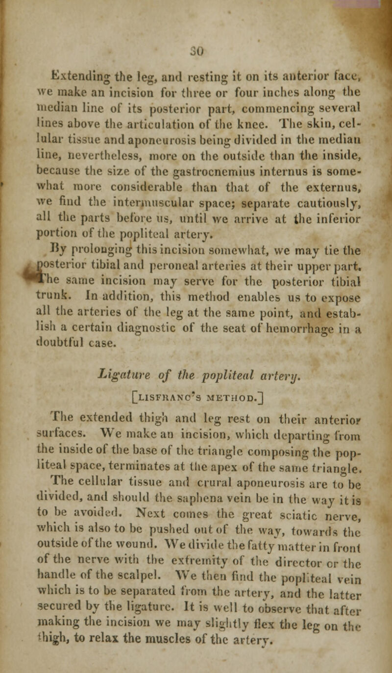 Extending the leg, and resting it on its anterior face, we make an incision for three or four inches along the median line of its posterior part, commencing several lines above the articulation of the knee. The skin, cel- lular tissue and aponeurosis being divided in the median line, nevertheless, more on the outside than the inside, because the size of the gastrocnemius internus is some- what more considerable than that of the externns, we find the intermuscular space; separate cautiously, all the parts before us, until we arrive at the inferior portion of the popliteal artery. By prolonging this incision somewhat, we may tie the ^posterior tibial and peroneal arteries at their upper part. P»he same incision may serve for the posterior tibial trunk. In addition, this method enables us to expose all the arteries of the leg at the same point, and estab- lish a certain diagnostic of the seat of hemorrhage in a doubtful case. Ligature of the popliteal artery. [[uSFHANc's METHOD.] The extended thigh and leg rest on their anterior surfaces. We make an incision, which deporting from the inside of the base of the triangle composing the pop- liteal space, terminates at the apex of the same triangle. The cellular tissue and crural aponeurosis are to be divided, and should the saphena vein be in the way it is to be avoided. Next comes the great sciatic nerve, which is also to be pushed out of the way, towards the outside of the wound. We divide the fatty matter in front of the nerve with the extremity of the director cr the handle of the scalpel. We then find the popliteal vein which is to be separated from the artery, and the latter secured by the ligature. It is well to observe that after making the incision we may slightly flex the leg on the thigh, to relax the muscles of the artery.
