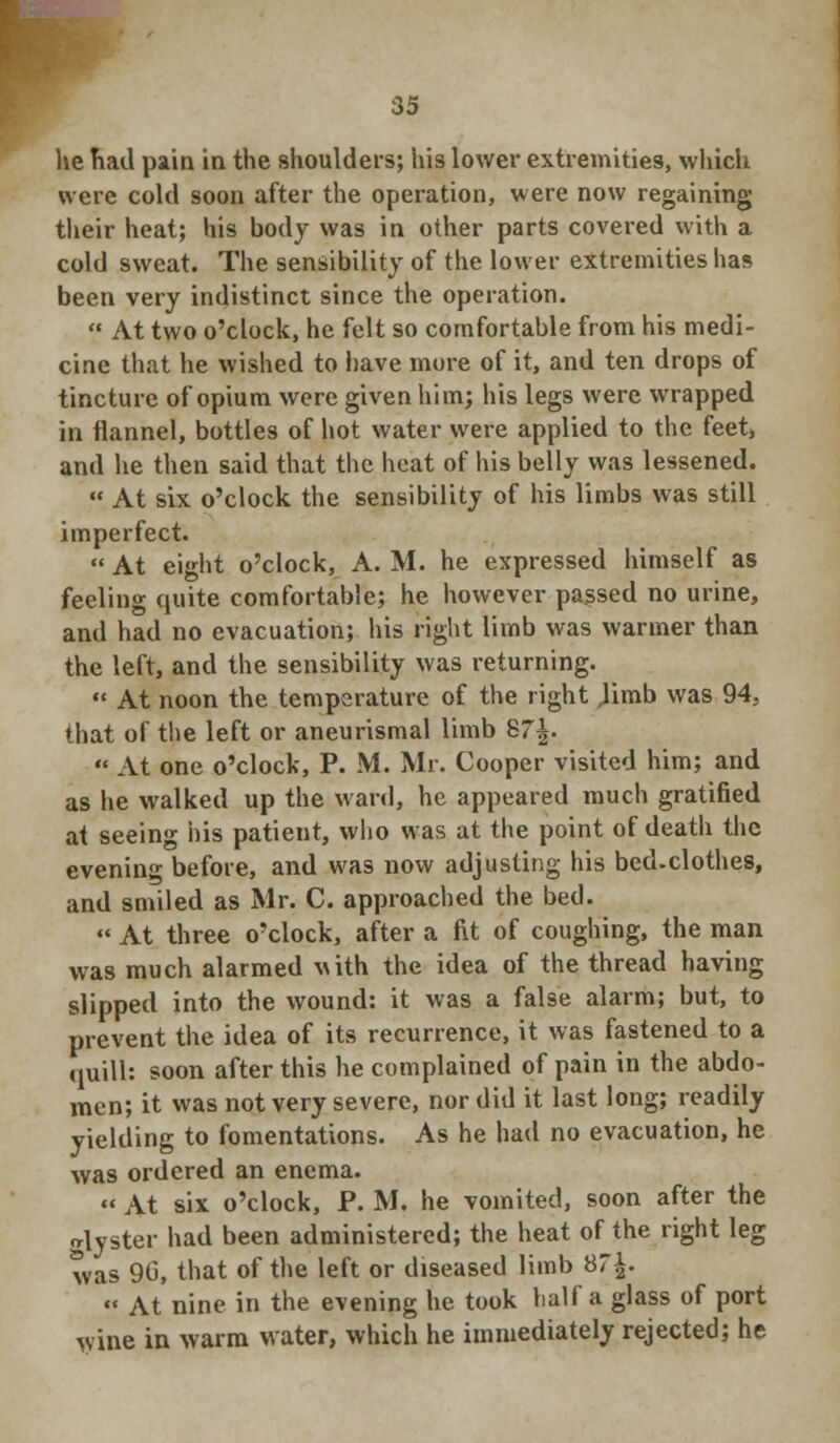 he had pain in the shoulders; his lower extremities, which were cold soon after the operation, were now regaining their heat; his body was in other parts covered with a cold sweat. The sensibility of the lower extremities has been very indistinct since the operation.  At two o'clock, he felt so comfortable from his medi- cine that he wished to have more of it, and ten drops of tincture of opium were given him; his legs were wrapped in flannel, bottles of hot water were applied to the feet* and he then said that the heat of his belly was lessened.  At six o'clock the sensibility of his limbs was still imperfect.  At eight o'clock, A. M. he expressed himself as feeling quite comfortable; he however passed no urine, and had no evacuation; his right limb was warmer than the left, and the sensibility was returning.  At noon the temperature of the right Jimb was 94, that of the left or aneurismal limb 87^.  At one o'clock, P. M. Mr. Cooper visited him; and as he walked up the ward, he appeared much gratified at seeing his patient, who was at the point of death the evening before, and was now adjusting his bed.clothes, and smiled as Mr. C. approached the bed.  At three o'clock, after a fit of coughing, the man was much alarmed with the idea of the thread having slipped into the wound: it was a false alarm; but, to prevent the idea of its recurrence, it was fastened to a quill: soon after this he complained of pain in the abdo- men; it was not very severe, nor did it last long; readily yielding to fomentations. As he had no evacuation, he was ordered an enema. « At six o'clock, P. M. he vomited, soon after the alyster had been administered; the heat of the right leg was 90, that of the left or diseased limb 87^.  At nine in the evening he took half a glass of port wine in warm water, which he immediately rejected; he