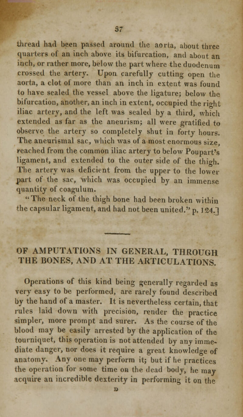 sr thread had been passed around the aorta, about three quarters of an inch above its bifurcation, and about an inch, or rather more, below the part where the duodenum crossed the artery. Upon carefully cutting open the aorta, a clot of more than an inch in extent was found to have sealed the vessel above the ligature; below the bifurcation, another, an inch in extent, occupied the right iliac artery, and the left was sealed by a third, which extended as far as the aneurism; all were gratified to observe the artery so completely shut in forty hours. The aneurismal sac, which was of a most enormous size, reached from the common iliac artery to below Poupart's ligament, and extended to the outer side of the thigh. The artery was deficient from the upper to the lower part of the sac, which was occupied by an immense quantity of coaguluin. The neck of the thigh bone had been broken within the capsular ligament, and had not been united. p. 124.] OF AMPUTATIONS IN GENERAL, THROUGH THE BONES, AND AT THE ARTICULATIONS. Operations of this kind being generally regarded as very easy to be performed, are rarely found described by the hand of a master. It is nevertheless certain, that rules laid down with precision, render the practice simpler, more prompt and surer. As the course of the blood may be easily arrested by the application of the tourniquet, this operation is not attended by any imme- diate danger, nor does it require a great knowledge of anatomy. Any one may perform it; but if he practices the operation for some time on the dead body, he may acquire an incredible dexterity in performing it on the