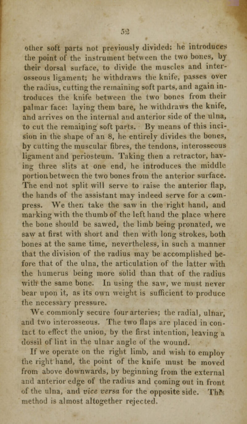 .<■: other soft parts not previously divided: he introduce^ the point of the instrument between the two bones, by their dorsal surface, to divide the muscles and inter- osseous ligament; he withdraws the knife, passes over the radius, cutting the remaining soft parts, and again in- troduces the knife between the two bones from their palmar face: laving them bare, he withdraws the knife, and arrives on the internal and anterior side of the ulna, to cut the remaining soft parts. By means of this inci- sion in the shape of an 8, he entirely divides the bones, by cutting the muscular fibres, the tendons, interosseous ligament and periosteum. Taking then a retractor, hav- ing three slits at one end, he introduces the middle portion between the two bones from the anterior surface. The end not split will serve to raise the anterior flap, the hands of the assistant may indeed serve for a com- press. We then take the saw in the right hand, and marking with the thumb of the left hand the place where the bone should be sawed, the limb being pronated, we saw at first with short and then with long strokes, both bones at the same time, nevertheless, in such a manner that the division of the radius may be accomplished be- fore that of the ulna, the articulation of the latter with the humerus being more solid than that of the radius with the same bone. In using the saw, we must nerer bear upon it, as its own weight is sufficient to produce the necessary pressure. We commonly secure four arteries; the radial, ulnar, and two interosseous. The two flaps are placed in con- tact to effect the union, by the first intention, leaving a dossil of lint in the ulnar angle of the wound. If we operate on the right limb, and wish to employ the right hand, the point of the knife must be moved from above downwards, by beginning from the external and anterior edge of the radius and coming out in front of the ulna, and vice versa for the opposite side. Thfe method is almost altogether rejected.