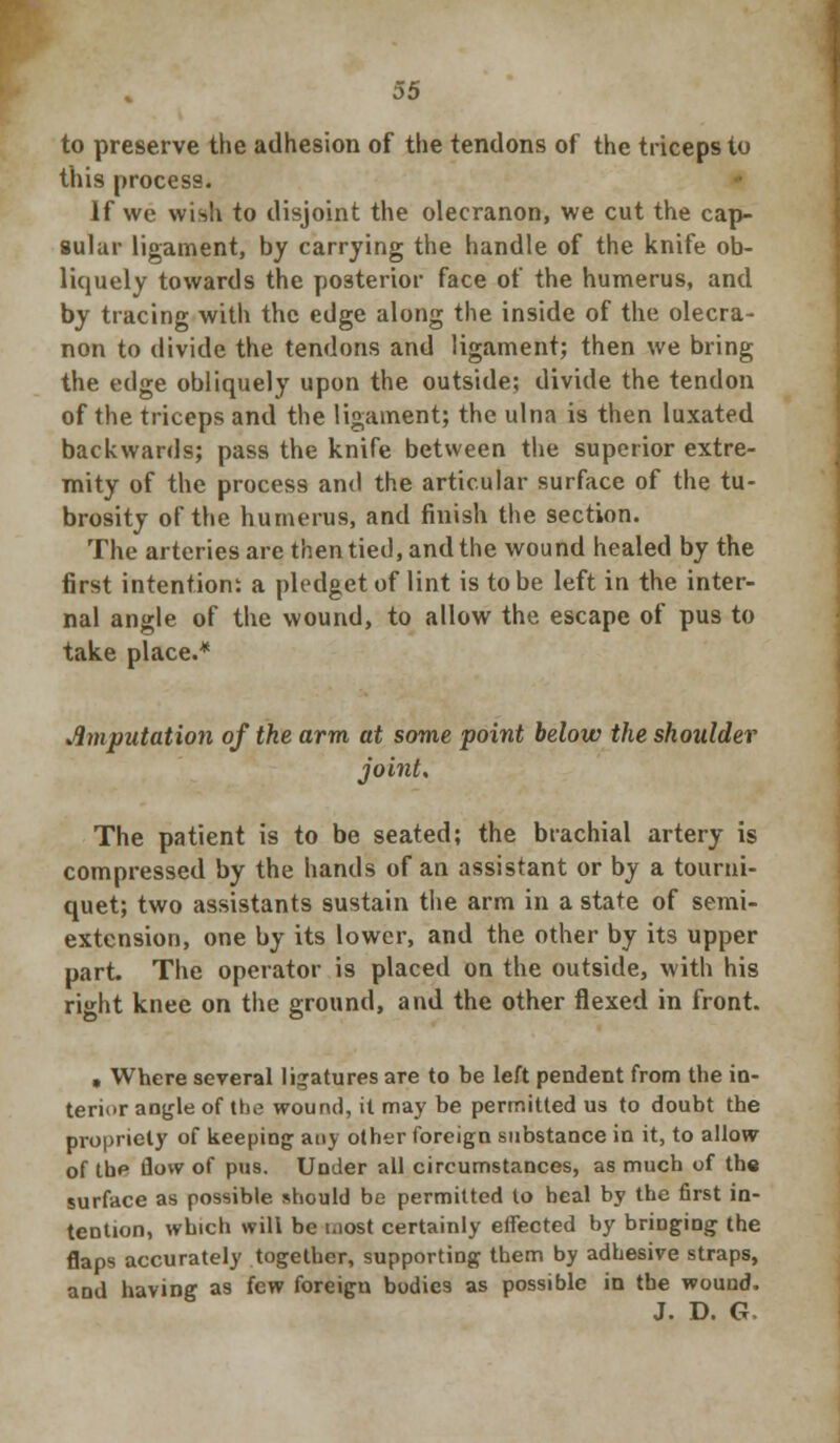 to preserve the adhesion of the tendons of the triceps to this process. If we wish to disjoint the olecranon, we cut the cap- sular ligament, by carrying the handle of the knife ob- liquely towards the posterior face of the humerus, and by tracing with the edge along the inside of the olecra- non to divide the tendons and ligament; then we bring the edge obliquely upon the outside; divide the tendon of the triceps and the ligament; the ulna is then luxated backwards; pass the knife between the superior extre- mity of the process and the articular surface of the tu- brosity of the humerus, and finish the section. The arteries are then tied, and the wound healed by the first intention: a pledget of lint is to be left in the inter- nal angle of the wound, to allow the escape of pus to take place.* imputation of the arm at some point below the shoulder joint. The patient is to be seated; the brachial artery is compressed by the hands of an assistant or by a tourni- quet; two assistants sustain the arm in a state of semi- extension, one by its lower, and the other by its upper part. The operator is placed on the outside, with his right knee on the ground, and the other flexed in front. • Where several ligatures are to be left pendent from the in- terior angle of the wound, it may be permitted us to doubt the propriety of keeping any other foreign substance in it, to allow of the flow of pus. Under all circumstances, as much of the surface as possible should be permitted to heal by the first in- tention, which will be most certainly effected by bringing the flaps accurately together, supporting them by adhesive straps, and having as few foreign bodies as possible in the wound. J. D. G.