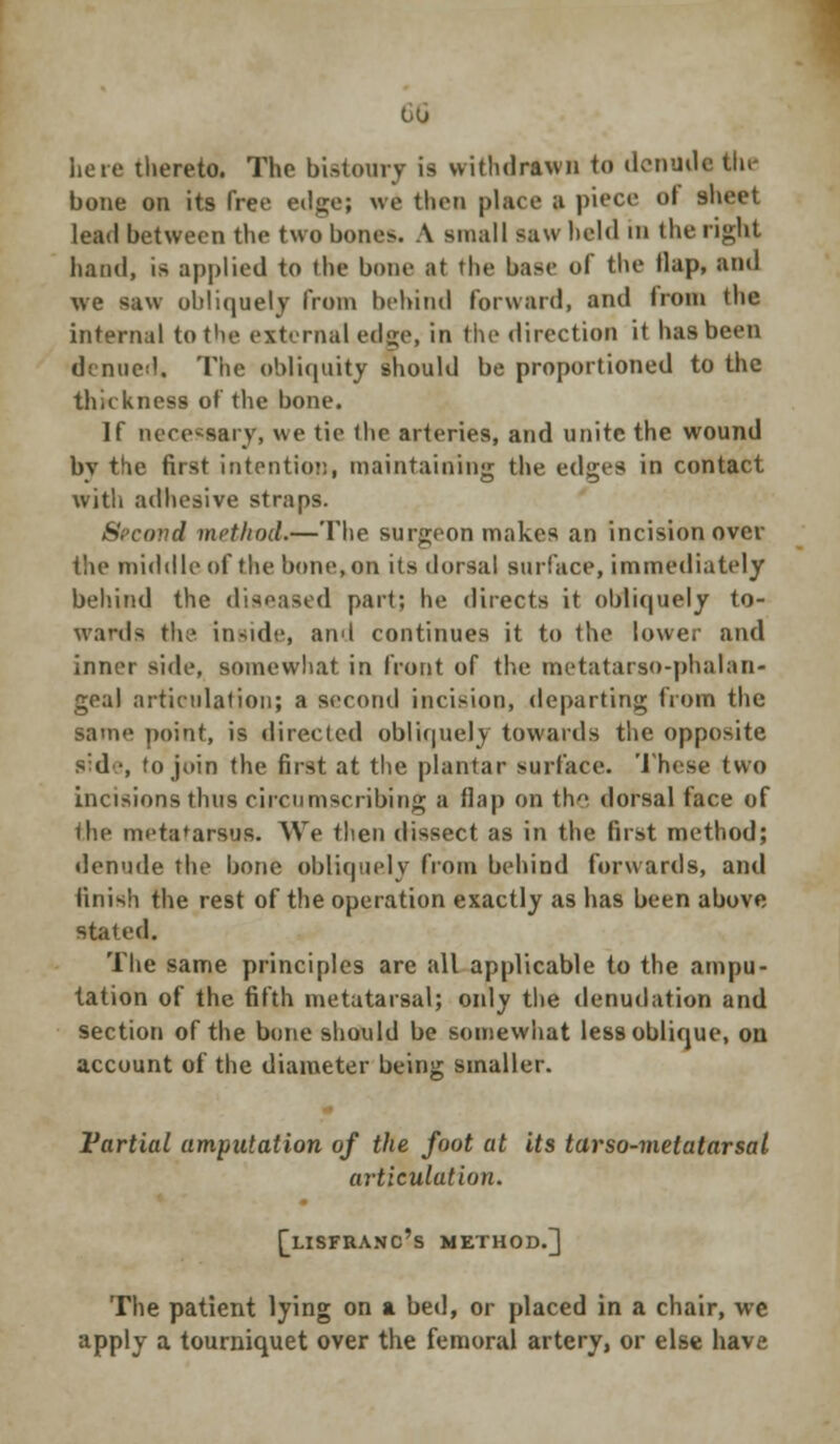 00 here thereto. The bistoury is withdrawn to denude the bone on its free edge; we then place a piece ol sheet lead between the two bono. A small saw held in the right hand, is applied to the bone at the base of the Hap, and we saw obliquely from behind forward, and Iroin the internal to the external edge, in the direction it has been denued. The obliquity should be proportioned to the thickness of the bone. If necessary, we tie the arteries, and unite the wound by the first intention, maintaining the edges in contact with adhesive straps. Second method,—The surgeon makes an incision over the middle of the bone, on its dorsal surface, immediately behind the diseased part; he directs it obliquely to- wards the inside, and continues it to the lower and inner side, somewhat in front of the metatarso-phalan- geal articulation; a second incision, departing from the same point, is directed obliquely towards the opposite side, to join the first at the plantar surface. These two incisions thus circumscribing a (lap on the dorsal face of the metatarsus. We then dissect as in the first method; denude the bone obliquely from behind forwards, and finish the rest of the operation exactly as has been above stated. The same principles are all applicable to the ampu- tation of the fifth metatarsal; only the denudation and section of the bone should be somewhat less oblique, on account of the diameter being smaller. Partial amputation of the foot at its tarso-metatarsal articulation. [lisfranc's method.] The patient lying on a bed, or placed in a chair, wc apply a tourniquet over the femoral artery, or else have