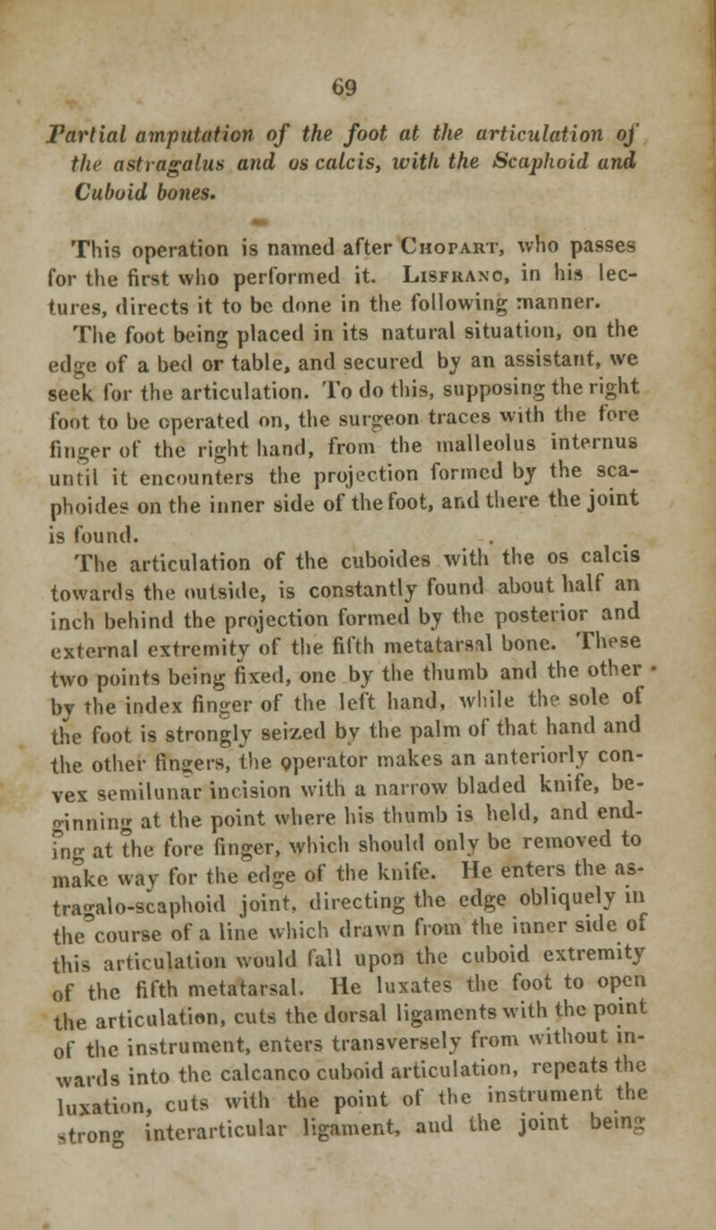 Tarlial amputation of the foot at the articulation of the astragalus and os calcis, with the Scaphoid and Cuboid bones. This operation is named after Chopart, who passes for the first who performed it. Lisfrano, in his lec- tures, directs it to be done in the following manner. The foot being placed in its natural situation, on the edge of a bed or table, and secured by an assistant, we seek for the articulation. To do this, supposing the right foot to be operated on, the surgeon traces with the fore finger of the right hand, from the malleolus internus until it encounters the projection formed by the sca- phoides on the inner side of the foot, and there the joint is found. The articulation of the cuboides with the os calcis towards the outside, is constantly found about half an inch behind the projection formed by the posterior and external extremity of the fifth metatarsal bone. These two points being fixed, one by the thumb and the other • by the index finger of the left hand, while the sole of the foot is strongly seized by the palm of that hand and the other fingers, the operator makes an anteriorly con- vex semilunar incision with a narrow bladed knife, be- ginning at the point where his thumb is held, and end- ing at the fore finger, which should only be removed to make way for the edge of the knife. He enters the as- tragalo-scaphoid joint, directing the edge obliquely in the^course of a line which drawn from the inner side of this articulation would fall upon the cuboid extremity of the fifth metatarsal. He luxates the foot to open the articulation, cuts the dorsal ligaments with the point of the instrument, enters transversely from without in- wards into the calcanco cuboid articulation, repeats the luxation, cuts with the point of the instrument the stron- interarticular ligament, and the joint being