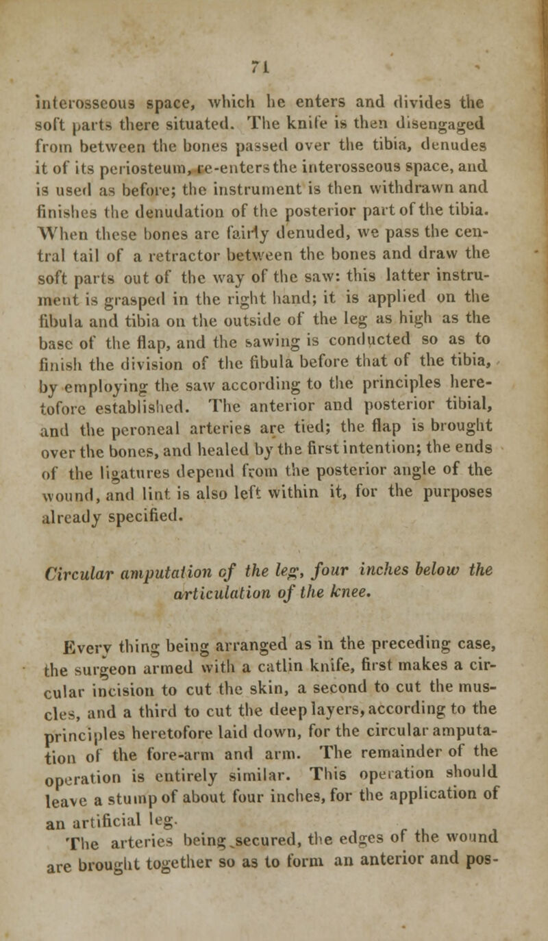 interosseous space, which he enters and divides the soft parts there situated. The knife is then disengaged from between the bones passed over the tibia, denudes it of its periosteum, re-enters the interosseous space, and is used as before; the instrument is then withdrawn and finishes the denudation of the posterior part of the tibia. When these hones are fairly denuded, we pass the cen- tral tail of a retractor between the bones and draw the soft parts out of the way of the saw: this latter instru- ment is grasped in the right hand; it is applied on the fibula and tibia on the outside of the leg as high as the base of the flap, and the sawing is conducted so as to finish the division of the fibula before that of the tibia, by employing the saw according to the principles here- tofore established. The anterior and posterior tibial, and the peroneal arteries are tied; the flap is brought over the bones, and healed by the first intention; the ends of the ligatures depend fcom the posterior angle of the wound, and lint is also left within it, for the purposes already specified. Circular amputation of the leg, four inches below the articulation of the knee. Every thing being arranged as in the preceding case, the surgeon armed with a catlin knife, first makes a cir- cular incision to cut the skin, a second to cut the mus- cles, and a third to cut the deep layers, according to the principles heretofore laid down, for the circular amputa- tion of the fore-arm and arm. The remainder of the operation is entirely similar. This operation should leave a stump of about four inches, for the application of an artificial leg. The arteries being ^secured, the edges of the wound are brought together so as to form an anterior and pos-