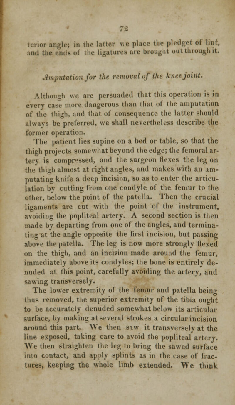 tenor angle; in the latter \\c place tlie pledget of lint, and the ends of the ligatures arc brought out through it. .Imputation for the removal of the knee joint. Although we are persuaded that this operation is in every case more dangerous than that of the amputation of tlie thigh, and that of consequence the latter should always be preferred, we shall nevertheless describe the former operation. The patient lies supine on a bod or table, so that the thigh projects somewhat beyond the edge; the femoral ar- tery is comprised, and the surgeoti flexes the leg on the thigh almost at right angles, and makes with an am- putating knife a deep incision, so as to enter the articu- lation by cutting from one condyle of the femur to the other, below the point of the patella. Then the crucial ligaments are cut with the point of the instrument, avoiding the popliteal artery. A second section is then made by departing from one of the angles, and termina- ting at the angle opposite the first incision, but passing above the patella. The leg is now more strongly flexed on the thigh, and an incision made around the femur, immediately above its condyles; the bone is entirely de- nuded at this point, carefully avoiding the artery, and sawing transversely. The lower extremity of the femur and patella being thus removed, the superior extremity of the tibia ought to be accurately denuded somewhat below its articular surface, by making at several strokes a circular incision around this part. We then saw it transversely at the line exposed, taking care to avoid the popliteal artery. We then straighten the leg to bring the sawed surface into contact, and apply splints as in the case of frac- tures, keeping the whole limb extended. We think