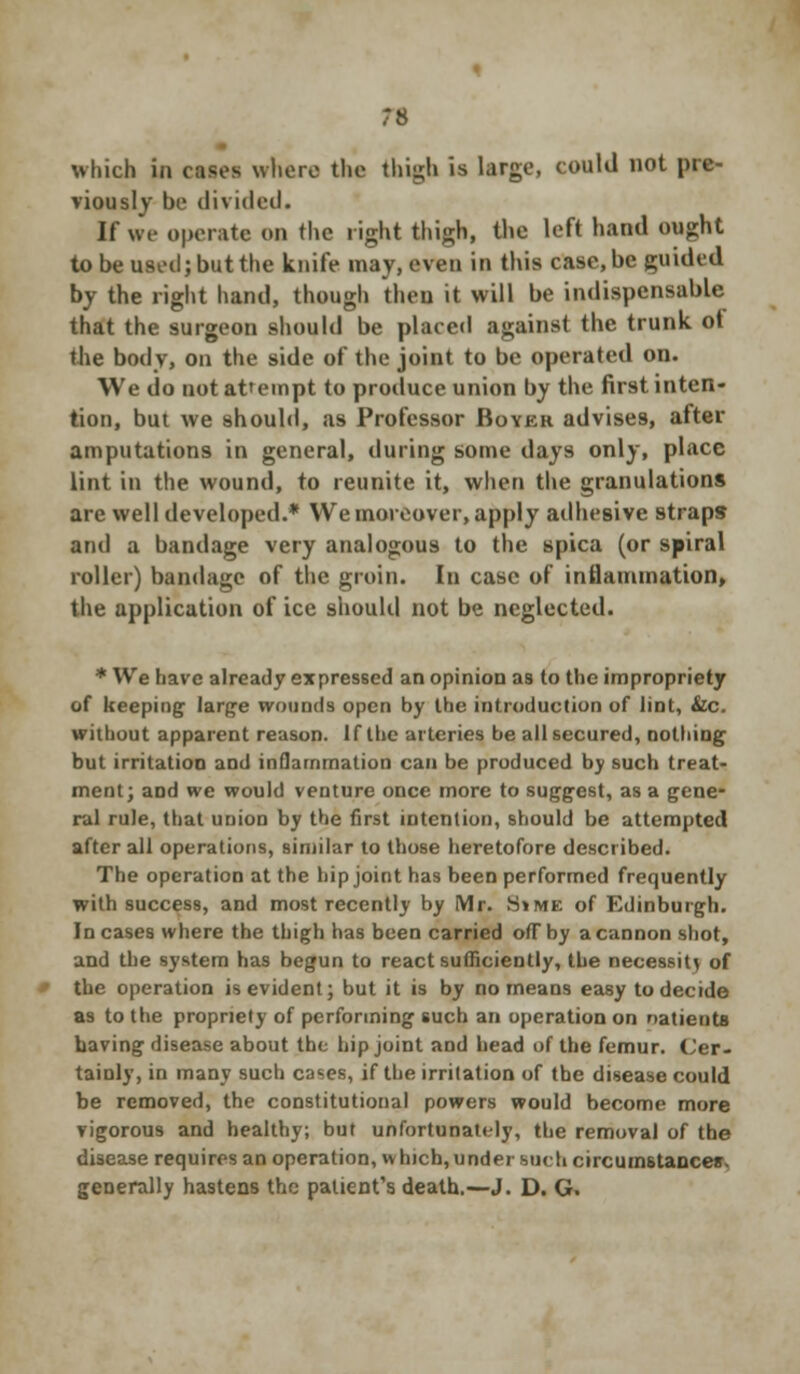 viously be divided. If we operate on the right thigh, the left hand ought to be used; but the knife may, even in this case, be guided by the right hand, though theu it will be indispensable that the surgeon should be placed against the trunk ot the body, on the side of the joint to be operated on. We do not attempt to produce union by the first inten- tion, but we should, as Professor Boyer advises, after amputations in general, during some days only, place lint in the wound, to reunite it, when the granulations are well developed.* We moreover, apply adhesive straps and a bandage very analogous to the spica (or spiral roller) bandage of the groin. In case of inflammation, the application of ice should not be neglected. * We have already expressed an opinion aa to the impropriety of keeping large wounds open by the introduction of lint, &c. without apparent reason. If the arteries be all secured, nothing but irritation and inflammation can be produced by such treat- ment; and we would venture once more to suggest, as a gene- ral rule, that union by the first intention, should be attempted after all operations, similar to those heretofore described. The operation at the hip joint has been performed frequently with success, and most recently by Mr. SiME of Edinburgh. In cases where the thigh has been carried ofTby a cannon shot, and the system has begun to react sufficiently, the necessity of the operation is evident; but it is by no means easy to decide as to the propriety of performing such an operation on natients having disease about the hip joint aod head of the femur. Cer- tainly, in many such cases, if the irritation of the disease could be removed, the constitutional powers would become more vigorous and healthy; but unfortunately, the removal of the disease requires an operation, w hich, under such circumstances generally hastens the patient's death.—J. D. G.