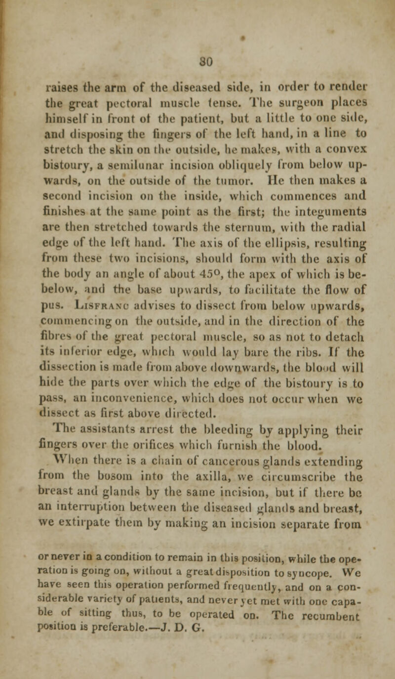 raises the arm of the diseased side, in order to render the great pectoral muscle tense. The surgeon places himself in front ot the patient, but a little to one side, and disposing the fingers of the left hand, in a line to stretch the skin on the outside, be makes, with a convex bistoury, a semilunar incision obliquely from below up- wards, on the outside of the tumor. lie then makes a second incision on the inside, which commences and finishes at the same point as the first; the integuments are then stretched towards the sternum, with the radial ed»;e of the left hand. The axis of the ellipsis, resulting from these two incisions, should form with the axis of the body an angle of about 45°, the apex of which is be- below, and the base upwards, to facilitate the flow of pus. Lisfrano advises to dissect from below upwards, commencing on the outside, and in the direction of the fibres of the great pectoral muscle, so as not to detach its interior edge, which would lay bare the ribs. If the dissection is made from above downwards, the blood will hide the parts over which the edge of the bistoury is to pass, an inconvenience, which does not occur when we dissect as first above directed. The assistants arrest the bleeding by applying their fingers over the orifices which furnish the blood. When there is a chain of cancerous glands extending from the bosom into the axilla, we circumscribe the breast and glands by the same incision, but if there be an interruption between the diseased glands and breast, we extirpate them by making an incision separate from or never io a condition to remain in this position, while the ope- ration is going on, without a great disposition to syucope. Wc have seen this operation performed frequently, and on a con- siderable variety of patients, and never vet met with one capa- ble of sitting thus, to be operated on. The recumbent position is preferable.—J. D. G.