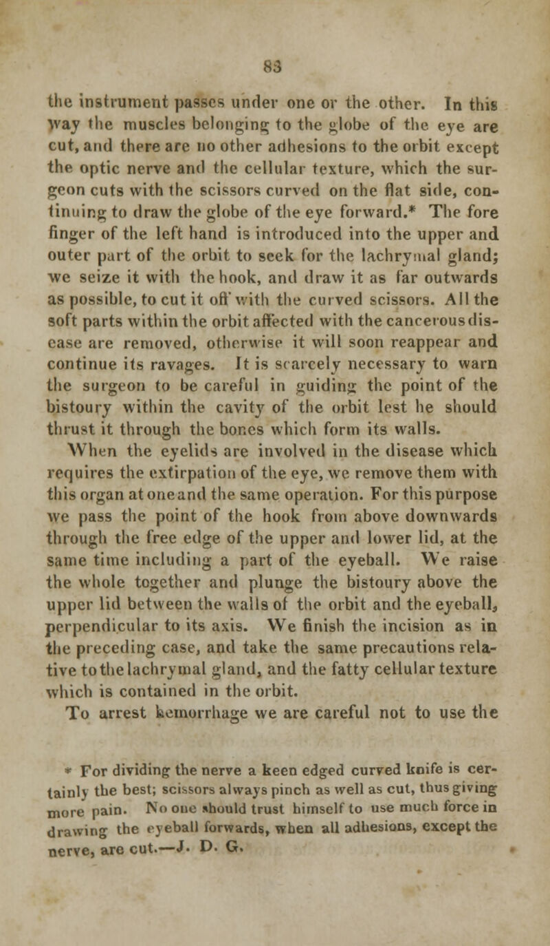 the instrument passes under one or the other. In this way the muscles belonging; to the globe of the eye are cut, and there are no other adhesions to the orbit except the optic nerve and the cellular texture, which the sur- geon cuts with the scissors curved on the flat side, con- tinuing to draw the globe of the eye forward.* The fore ringer of the left hand is introduced into the upper and outer part of the orbit to seek for the lachrymal gland; we seize it with the hook, and draw it as far outwards as possible, to cut it oft* with the curved scissors. All the soft parts within the orbit affected with the cancerous dis- ease are removed, otherwise it will soon reappear and continue its ravages. It is scarcely necessary to warn the surgeon to be careful in guiding the point of the bistoury within the cavity of the orbit lest he should thrust it through the bones which form its walls. When the eyelids are involved in the disease which requires the extirpation of the eye, we remove them with this organ at one and the same operation. For this purpose we pass the point of the hook from above downwards through the free edge of the upper and lower lid, at the same time including a part of the eyeball. We raise the whole together and plunge the bistoury above the upper lid between the walls ot the orbit and the eyeball, perpendicular to its axis. We finish the incision as in the preceding case, and take the same precautions rela- tive to the lachrymal gland, and the fatty cellular texture which is contained in the orbit. To arrest hemorrhage we are careful not to use the * For dividing the nerve a keen edged curved koife is cer- tainly the best; scissors always pinch as well as cut, thus giving more pain. No one should trust himself to use much force in drawing the eyeball forwards, when all adhesions, except the nerve, are cut.—J- D. G.