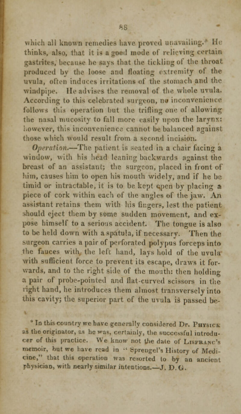 which all known remedies have proved Ufl Hi thinks, also, that it is a good mode of relieving certain gastrites, becau.se he says that the tickling of the throat produced by the loose and floating extremity ot the uvula, often induces irritations of the stomach and the windpipe. lie advises the removal of the whole uvula. According to this celebrated Burgeon, nu inconvenience follows this operation but the trifling one of allowing the nasal tnucosity to fall more easily upon the !aryn>:: i.owever, this inconvenience cannot be balanced against those which would result from a second incision. Operation*—The patient is seated in a chair facing a window, with his head leaning backwards against the breast of an assistant; the surgeon, placed in front of him, causes him to open his mouth widely, and if he be timid or intractable, it is to be kept open by placing a piece of cork within each of the angles of (lie jaw. An assistant retains them with his fingers, lest the patient •.hould eject them by some sudden movement, and ex- pose himself to a serious accident. The tongue is also to be held down with a spatula, if necessary. Then the surgeon carries a pair of perforated polypus forceps into the fauces with the left hand, lays hold of the uvula with sufficient force to prevent its escape, draws it for- wards, and to the right side of the mouth: then holding a pair of probe-pointed and flat-curved scissors in the right hand, he introduces them almost transversely into this cavity; the superior part of the uvula is passed be- * Id this country we have generally considered Dr. Physick :is the originator, as he was, certainly, tlie successful introdu- cer of this practice. We know not the date of Lisfranc's memoir, but we have read in •' Spreugel's History of Medi- cine, that this operation was resorted to by an ancient pbybiciaD, with nearly similar intentions.—J. D. G.