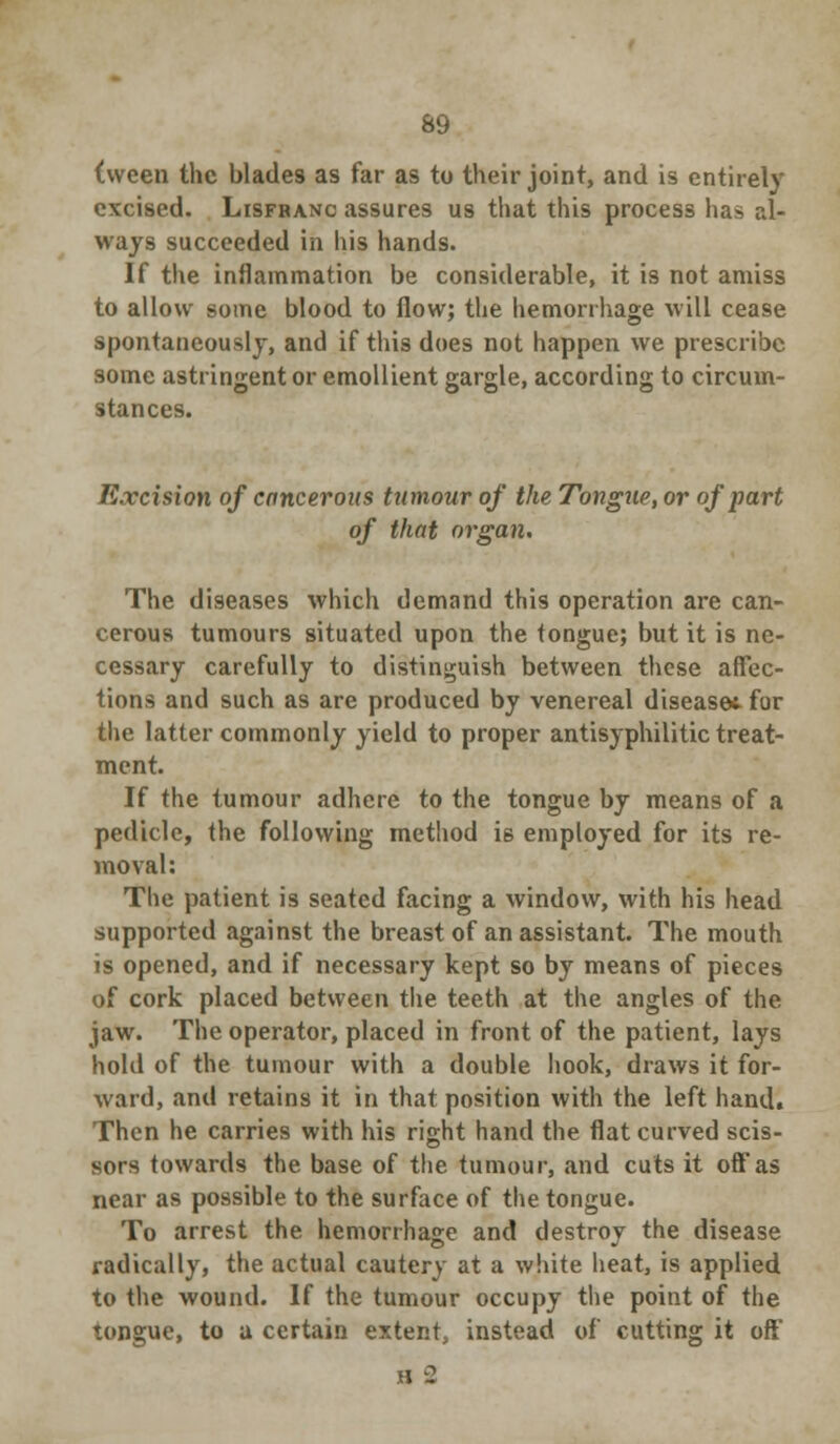 69 (ween the blades as far as to their joint, and is entirely excised. Lisfranc assures us that this process has al- ways succeeded in his hands. If the inflammation be considerable, it is not amiss to allow some blood to flow; the hemorrhage will cease spontaneously, and if this does not happen we prescribe some astringent or emollient gargle, according to circum- stances. Excision of cancerous tumour of the Tongue, or of part of that organ. The diseases which demand this operation are can- cerous tumours situated upon the tongue; but it is ne- cessary carefully to distinguish between these affec- tions and such as are produced by venereal disease* for the latter commonly yield to proper antisyphilitic treat- ment. If the tumour adhere to the tongue by means of a pedicle, the following method is employed for its re- moval: The patient is seated facing a window, with his head supported against the breast of an assistant. The mouth is opened, and if necessary kept so by means of pieces of cork placed between the teeth at the angles of the jaw. The operator, placed in front of the patient, lays hold of the tumour with a double hook, draws it for- ward, .and retains it in that position with the left hand. Then he carries with his right hand the flat curved scis- sors towards the base of the tumour, and cuts it off as near as possible to the surface of the tongue. To arrest the hemorrhage and destroy the disease radically, the actual cautery at a white heat, is applied to the wound. If the tumour occupy the point of the tongue, to a certain extent, instead of cutting it off