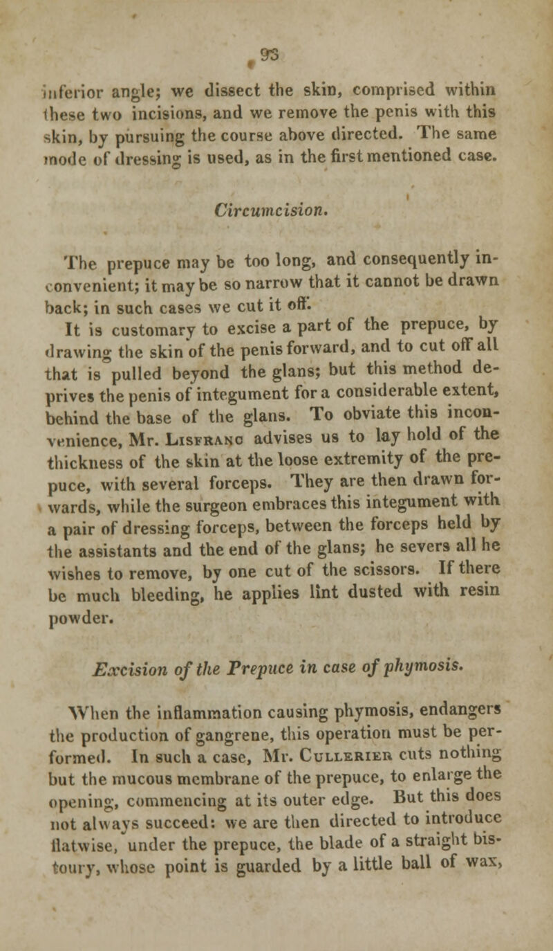 .OT inferior angle; we dissect the skin, comprised within these two incisions, and we remove the penis with this skin, by pursuing the course above directed. The same mode of dressing is used, as in the first mentioned case. Circumcision. The prepuce may be too long, and consequently in- convenient; it maybe so narrow that it cannot be drawn back; in such cases we cut it oft. It is customary to excise a part of the prepuce, by drawing the skin of the penis forward, and to cut off all that is pulled beyond the glans; but this method de- prives the penis of integument for a considerable extent, behind the base of the glans. To obviate this incon- venience, Mr. Lisfrano advises us to lay hold of the thickness of the skin at the loose extremity of the pre- puce, with several forceps. They are then drawn for- wards, while the surgeon embraces this integument with a pair of dressing forceps, between the forceps held by the assistants and the end of the glans; he severs all he wishes to remove, by one cut of the scissors. If there be much bleeding, he applies lint dusted with resin powder. Excision of the Prepuce in case ofphymosis. When the inflammation causing phymosis, endangers the production of gangrene, this operation must be per- formed. In such a case, Mr. Cullerieu cuts nothing but the mucous membrane of the prepuce, to enlarge the opening, commencing at its outer edge. But this does not always succeed: we are then directed to introduce ilatwise, under the prepuce, the blade of a straight bis- toury, whose point is guarded by a little ball of wax,