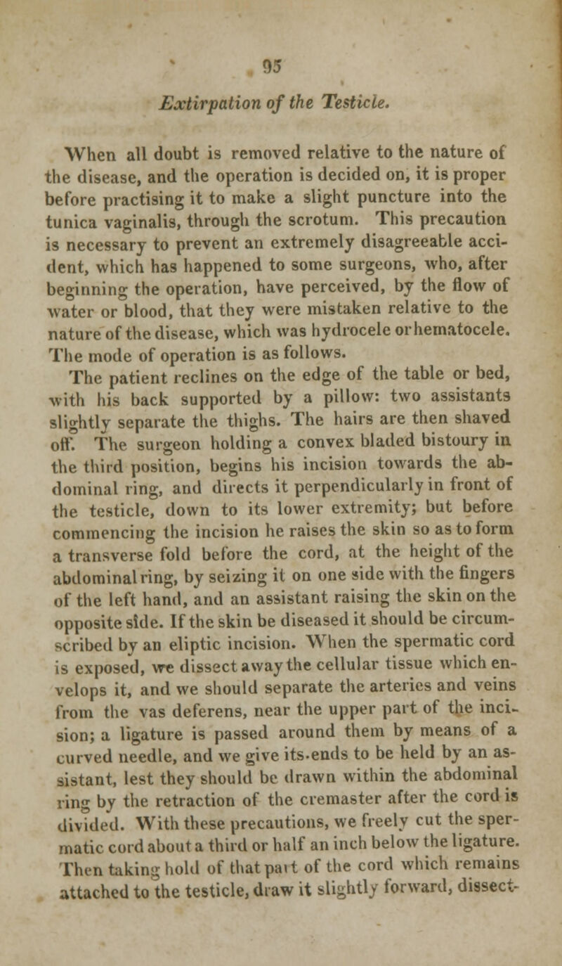 Extirpation of the Testicle. When all doubt is removed relative to the nature of the disease, and the operation is decided on, it is proper before practising it to make a slight puncture into the tunica vaginalis, through the scrotum. This precaution is necessary to prevent an extremely disagreeable acci- dent, which has happened to some surgeons, who, after beginning the operation, have perceived, by the flow of water or blood, that they were mistaken relative to the nature of the disease, which was hydrocele or hematocele. The mode of operation is as follows. The patient reclines on the edge of the table or bed, with his back supported by a pillow: two assistants slightly separate the thighs. The hairs are then shaved off. The surgeon holding a convex bladed bistoury in the third position, begins his incision towards the ab- dominal ring, and directs it perpendicularly in front of the testicle, down to its lower extremity; but before commencing the incision he raises the skin so as to form a transverse fold before the cord, at the height of the abdominal ring, by seizing it on one side with the fingers of the left hand, and an assistant raising the skin on the opposite side. If the skin be diseased it should be circum- scribed by an eliptic incision. When the spermatic cord is exposed, we dissect away the cellular tissue which en- velops it, and we should separate the arteries and veins from the vas deferens, near the upper part of the inci- sion; a ligature is passed around them by means of a curved needle, and we give its.ends to be held by an as- sistant, lest they should be drawn within the abdominal ring by the retraction of the cremaster after the cord is divided. With these precautions, we freely cut the sper- matic cord about a third or half an inch below the ligature. Then taking hold of thatpait of the cord which remains attached to the testicle, draw it slightly forward, dissect-