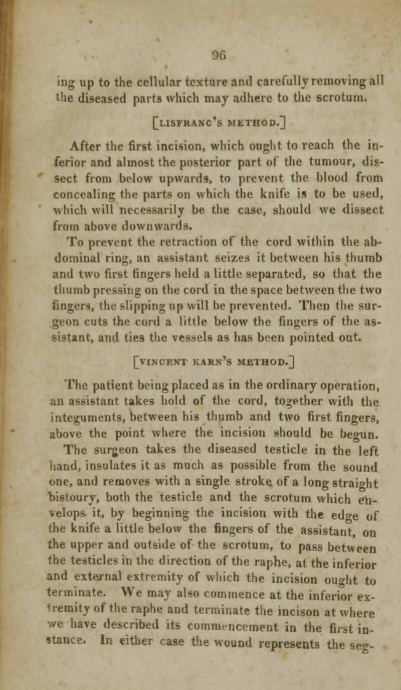 % ing up to the cellular texture and carefully removing all the diseased parts which may adhere to the scrotum. f_LISFRANC's METHOD.] After the first incision, which ought to reach the in- ferior and almost the posterior part of the tumour, dis- sect from below upwards, to prevent the blood from concealing the parts on which the knife is to be used, which will necessarily be the case, should we dissect from above downwards. To prevent the retraction of the cord within the ab- dominal ring, an assistant seizes it between his thumb and two first fingers held a little separated, so that the thumb pressing on the cord in the space between the two fingers, the slipping up will be prevented. Then the sur- geon cuts the cord a little below the fingers of the as- sistant, and ties the vessels as has been pointed out. [VINCENT KARN'S METHOD.] The patient being placed as in the ordinary operation, an assistant takes hold of the cord, together with the integuments, between his thumb and two first fingers, above the point where the incision should be begun. The surgeon takes the diseased testicle in the left hand, insulates it as much as possible from the sound one, and removes with a single stroke of a long straight bistoury, both the testicle and the scrotum which eh- velops it, by beginning the incision with the edge of the knife a little below the fingers of the assistant on the upper and outside of the scrotum, to pass between the testicles in the direction of the raphe, at the inferior and external extremity of which the incision ou»ht to terminate. We may also commence at the inferior ex- M-emity of the raphe and terminate the incison at where we have described its commencement in the first in- stance. In either case the wound represents the se<r-