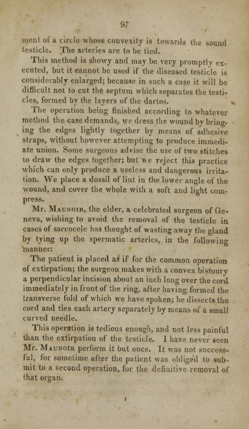 9? ment of a. circle whose convexity is towards the sound testicle. The arteries are to be tied. This method is showy and may be very promptly ex- ecuted, but it cannot be used if the diseased testicle is considerably enlarged; because in such a cas.e it will be difficult not to cut the septum which separates the testi- cles, formed by the layers of the darto^. The operation being finished according to whatever method the case demands, we dress the wound bv bring- ing the edges lightly together by means of adhesive straps, without however attempting to produce immedi- ate union. Some surgeons advise the use of two stitches to draw the edges together; but we reject this practice which can only produce a useless and dangerous irrita- tion. We place a dossil of lint in the lower angle of the wound, and cover the whole with a soft and light com- press. Mr. Maunoir, the elder, a celebrated surgeon of Ge- neva, wishing to avoid the removal of the testicle in cases of sarcocele has thought of wasting away the gland by tying up the spermatic arteries, in the following 'manner: The patient is placed as if for the common operation of extirpation; the surgeon makes with a convex bistoury a perpendicular incision about an inch long over the cord immediately in front of the ring, after having formed the transverse fold of which we have spoken; he dissects the cord and ties each artery separately by means of a small curved needle. This operation is tedious enough, and not less painful than the extirpation of the testicle. I have never seen Mr. Maunoir perform it but once. It was not success- ful, for sometime after the patient was obliged to sub- mit to a second operation, for the definitive removal of that organ.