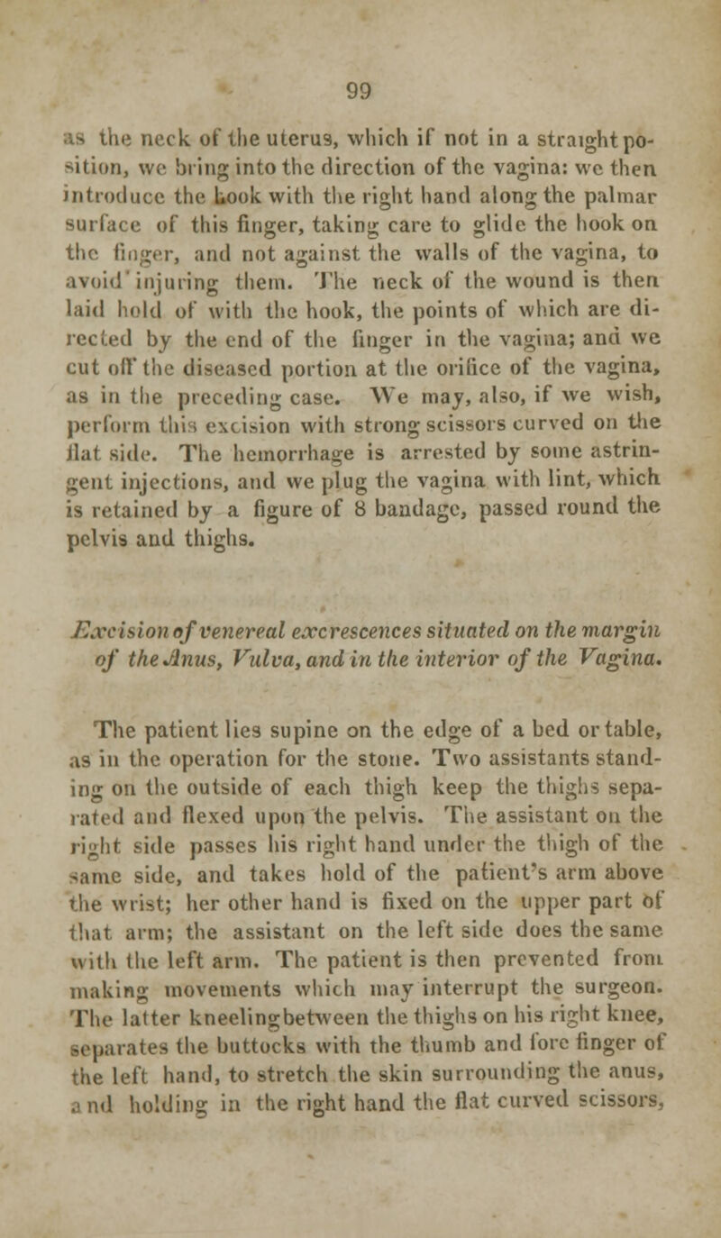 the neck of theuteru9, which if not in a straightpo- sitioiij we bring into the direction of the vagina: we then introduce the Look with the right hand along the palmar surface of this finger, taking care to glide the hook on the finger, and not against the walls of the vagina, to avoid'injuring them. The neck of the wound is then laid hold of with the hook, the points of which are di- rected by the end of the finger in the vagina; and we cut off the diseased portion at the orifice of the vagina, as in the preceding case. We may, also, if we wish, perform this excision with strong scissors curved on the flat side. The hemorrhage is arrested by some astrin- gent injections, and we plug the vagina with lint, which is retained by a figure of 8 bandage, passed round the pelvis and thighs. J^vcisi on of venereal excrescences situated on the margin of theJinus, Vulva, and in the interior of the Vagina. The patient lies supine on the edge of a bed or table, as in the operation for the stone. Two assistants stand- ing on the outside of each thigh keep the thighs sepa- rated and flexed upon the pelvis. The assistant on the right side passes his right hand under the thigh of the -ame side, and takes hold of the patient's arm above the wrist; her other hand is fixed on the upper part Of that arm; the assistant on the left side does the same with the left arm. The patient is then prevented from making movements which may interrupt the surgeon. The latter kneelingbetween the thighs on his right knee, separates the buttocks with the thumb and fore finger of the left hand, to stretch the skin surrounding the anus, a nd holding in the right hand the flat curved scissors,