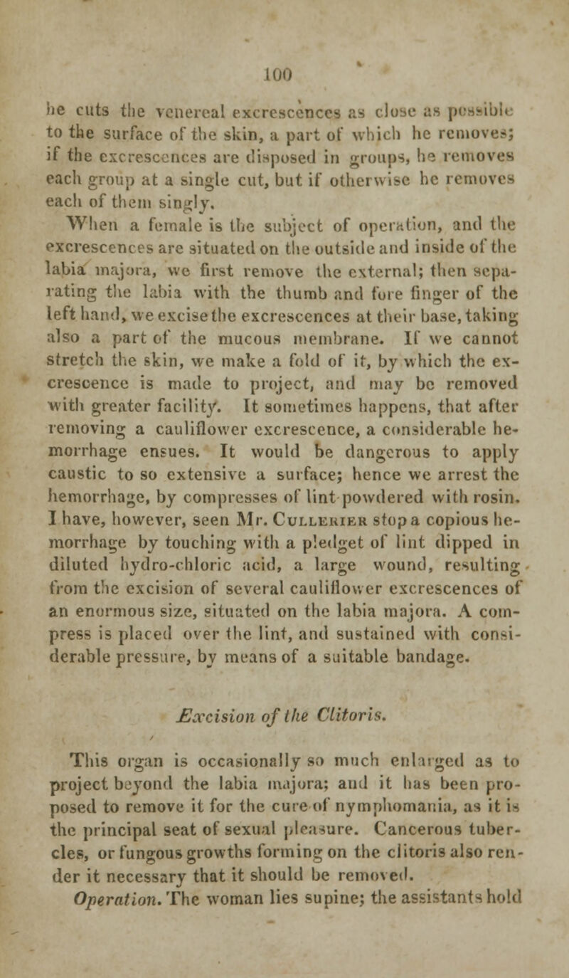 he cuts the venereal excrescences as close as possible to the surface of the skin, a part of which he removes; if the excrescences are disposed in groups, he removes each group at a single cut, but if otherwise he removes each of them singly. When a female is the subject of operation, and the excrescences are situated on the outside and inside of the labia majora, we first remove the external; then sepa- rating the labia with the thumb and fore finger of the left hand, we excise the excrescences at their base, taking also a part of the mucous membrane. If we cannot stretch the skin, we make a fold of it, by which the ex- crescence is made to project, and may be removed with greater facility. It sometimes happens, that after removing a cauliflower excrescence, a considerable he- morrhage ensues. It would be dangerous to apply caustic to so extensive a surface; hence we arrest the hemorrhage, by compresses of lint powdered with rosin. I have, however, seen Mr. Cullerier stop a copious he- morrhage by touching with a pledget of lint dipped in diluted hydro-chloric acid, a large wound, resulting from the excision of several cauliflower excrescences of an enormous size, situated on the labia majora. A com- press is placed over the lint, and sustained with consi- derable pressure, by means of a suitable bandage. Eoccision of the Clitoris. This organ is occasionally so much enlarged as to project boyond the labia majora; and it has been pro- posed to remove it for the cure of nymphomania, as it i-. the principal seat of sexual pleasure. Cancerous tuber- cles, or fungous growths forming on the clitoris also ren- der it necessary that it should be removed. Operation. The woman lies supine; the assistants hold