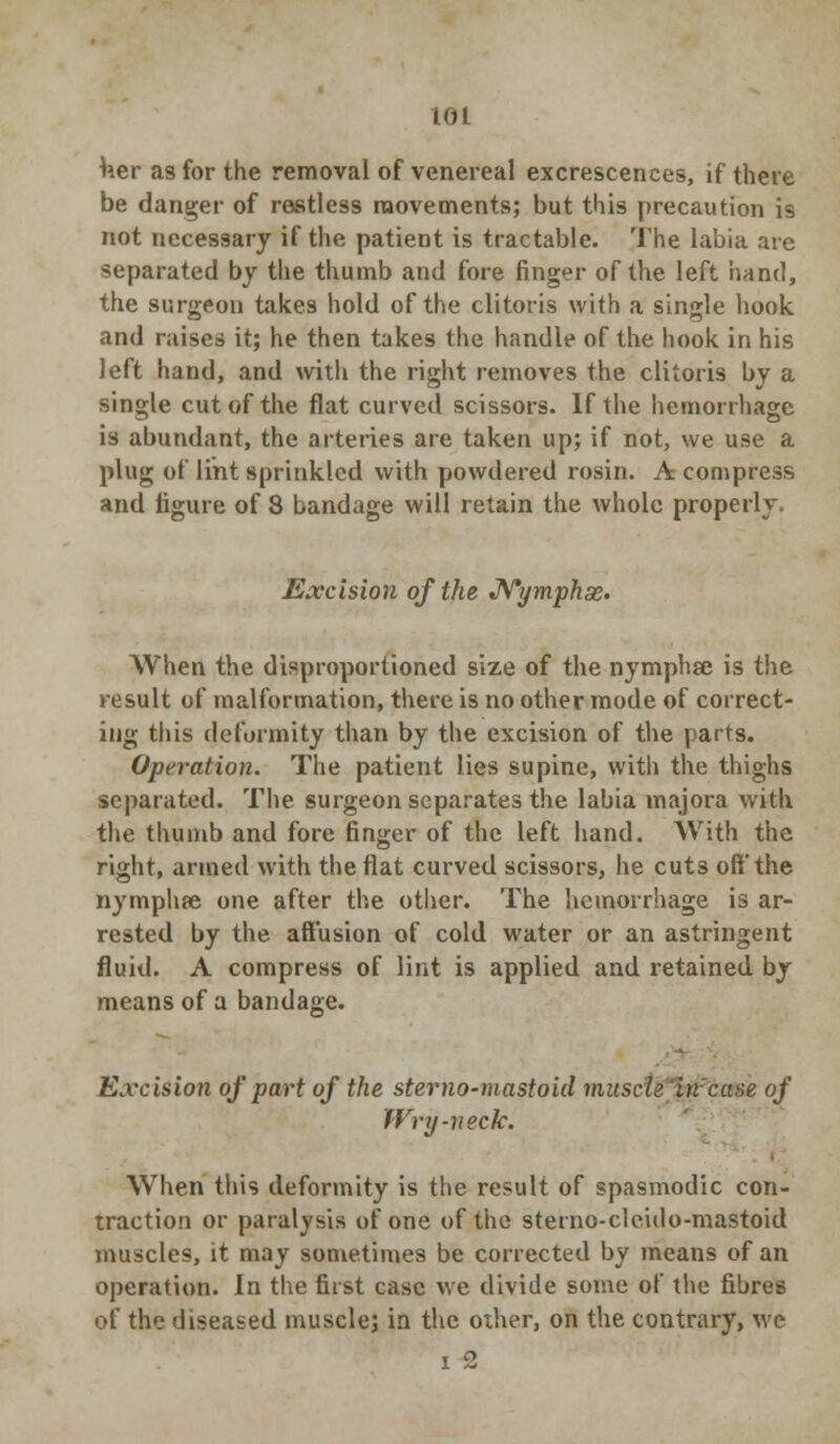 Her as for the removal of venereal excrescences, if there be danger of restless movements; but this precaution is not necessary if the patient is tractable. The labia are separated by the thumb and fore finger of the left hand, the surgeon takes hold of the clitoris with a single hook and raises it; he then takes the handle of the hook in his left hand, and with the right removes the clitoris by a single cut of the flat curved scissors. If the hemorrhage is abundant, the arteries are taken up; if not, we use a plug of lint sprinkled with powdered rosin. A compress and figure of 8 bandage will retain the whole properly. Excision of the Nymphae. When the disproportioned size of the nymphse is the result of malformation, there is no other mode of correct- ing this deformity than by the excision of the parts. Operation. The patient lies supine, with the thighs separated. The surgeon separates the labia majora with the thumb and fore finger of the left hand. With the right, armed with the fiat curved scissors, he cuts oft* the nymphee one after the other. The hemorrhage is ar- rested by the aftusion of cold water or an astringent fluid. A compress of lint is applied and retained by means of a bandage. Excision of part of the sterno-mastoid muscle'incase of Wry-neck. When this deformity is the result of spasmodic con- traction or paralysis of one of the sterno-cleido-mastoid muscles, it may sometimes be corrected by means of an operation. In the first case we divide some of the fibres of the diseased muscle; in the other, on the contrary, we