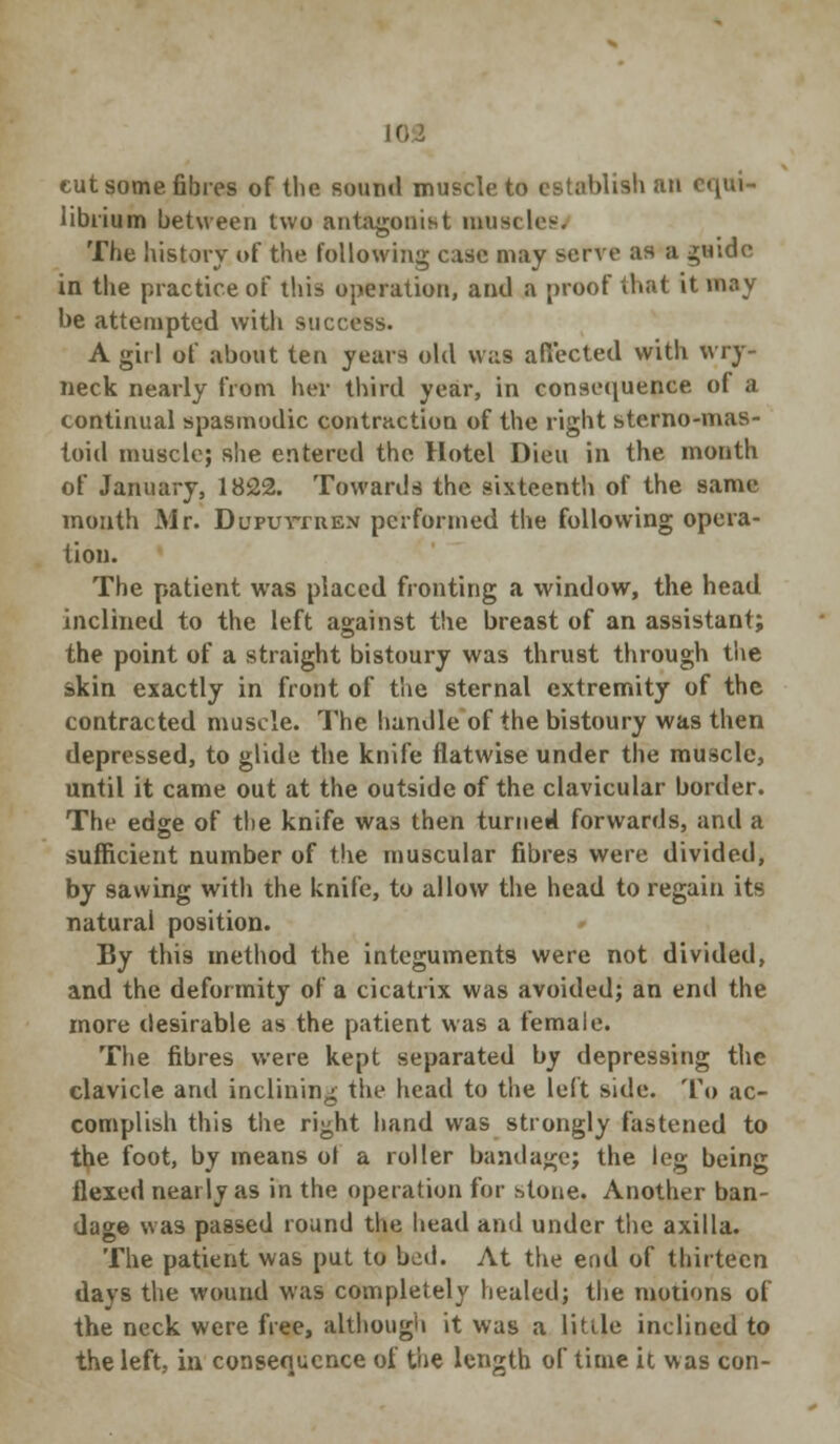 cut some fibres of the sound muscle to establish an c«, librium between two antagonist muscles. The history of the following case may serve as a guide in the practice of this operation, and a proof that it may be attempted with success. A girl of about ten years old was affected with wry- neck nearly from her third year, in consequence of a continual spasmodic contraction of the right sterno-mas- toid muscle; she entered the Hotel Dieu in the month of January, 1822. Towards the sixteenth of the same month Mr. Dupuytren performed the following opera- tion. The patient was placed fronting a window, the head inclined to the left against the breast of an assistant; the point of a straight bistoury was thrust through the skin exactly in front of the sternal extremity of the contracted muscle. The hamlle of the bistoury was then depressed, to glide the knife flatwise under the muscle, until it came out at the outside of the clavicular border. The edge of the knife was then turned forwards, and a sufficient number of the muscular fibres were divided, by sawing with the knife, to allow the head to regain its natural position. By this method the integuments were not divided, and the deformity of a cicatrix was avoided; an end the more desirable as the patient was a female. The fibres were kept separated by depressing the clavicle and inclining the head to the left side. To ac- complish this the right hand was strongly fastened to the foot, by means of a roller bandage; the leg being flexed nearly as in the operation for stone. Another ban- dage was passed round the head and under the axilla. The patient was put to bod. At the end of thirteen days the wound was completely healed; the motions of the neck were free, although it was a little inclined to the left, in consequence of the length of time it was con-