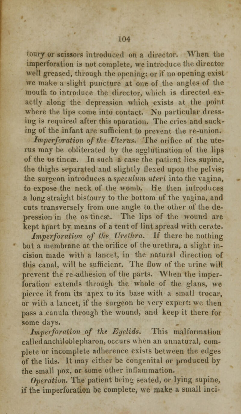 loury or scissors introduced on a director. When the iraperforation is not complete, we introduce the director well greased, through the opening: or it no opening exist we make a slight puncture at one of the angles of the mouth to introduce the director, which is directed ex- actly along the depression which exists at the point where the lips come into contact. No particular dress- ing is required after this oporation. The cries and suck- ing of the infant are sufficient to prevent the re-union. Imperforation of the Uterus. The orifice of the ute- rus may be obliterated by the agglutination of the lips of the os tincse. In such a case the patient lies supine, the thighs separated and slightly flexed upon the pelvis; the surgeon introduces a. speculum uteri into the vagina, to expose the neck of the womb. He then introduces a long straight bistoury to the bottom of the vagina, and cuts transversely from one angle to the other of the de- pression in the os tincse. The lips of the wound are kept apart by means of a tent of lint spread with cerate. Imperforation of the Urethra. If there be nothing but a membrane at the orifice of the urethra, a slight in- cision made with a lancet, in the natural direction of this canal, will be sufficient. The flow of the urine will prevent the re-adhesion of the parts. When the imper- foration extends through the whole of the glans, we pierce it from its apex to its base with a small trocar, or with a lancet, if the surgeon be very expert: we then pass a canula through the wound, and keep it there for some days. Imperforation of the Eyelids. This malformation called anchiloblepharon, occurs when an unnatural, com- plete or incomplete adherence exists between the edges of the lids. It may either be congenital or produced by the small pox, or some other inflammation. Operation. The patient being seated, or lying supine, if the imperforation be complete, we make a small inci-